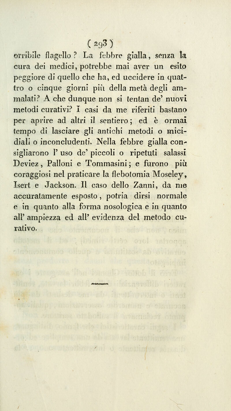 (2935 orribile flagello ? La febbre gialla, senza la cura dei medici, potrebbe mai aver un esito peggiore di quello che ha, ed uccidere in quat- tro o cinque giorni più della metà degli am- malati? A che dunque non si tentan de' nuovi metodi curativi? I casi da me riferiti bastano per aprire ad altri il sentiero ; ed è ormai tempo di lasciare gli antichi metodi o mici- diali o inconcludenti. Nella febbre gialla con^ sigliarono 1' uso de' piccoli o ripetuti salassi Deviez, Palloni e Tommasini ; e furono pili coraggiosi nel praticare la flebotomia Moseley, Isert e Jackson. Il caso dello Zanni, da me accuratamente esposto, potria dirsi normale e in quanto alla forma nosologica e in quanto air ampiezza ed all' evidenza del metodo cu- rativo.