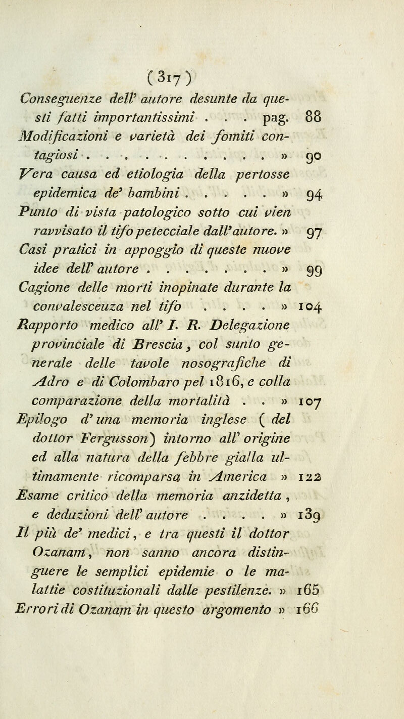 Conseguenze dell' autore desunte da que- sti fatti importantissimi . . . pag. 88 Modificazioni e i^arietà dei fomiti con- tagiosi , . . . •. . . ^ . . » go T^era causa ed etiologia della pertosse epidemica de* bambini » g4 Punto di vista patologico sotto cui vien ravvisato il tifopetecciale dall'autore, » 97 Casi pratici in appoggio di queste nuot^e idee delV autore » 99 Cagione delle morti inopinate durante la convalescenza nel tifo . . . . » 104 Rapporto medico aW L R. Delegazione provinciale di Brescia ^ col sunto ge- nerale delle tavole nosografiche di y4dro e di Colombaro pel 1816, e colla comparazione della mortalità . . » 10*7 Epilogo d'una memoria inglese ( del dottor Fergusson) intorno aW origine ed alla natura della febbre gialla ul- timamente ricomparsa in america » 1'à2 Esame critico della memoria anzidetta , e deduzioni deW autore . . . . » iSg Il pia de' medici^ e tra questi il dottor Ozanam, non sanno ancora distin- guere le semplici epidemie o le ma- lattie costituzionali dalle pestilenze, » i65 Errori di Ozanam in questo argomento » 166