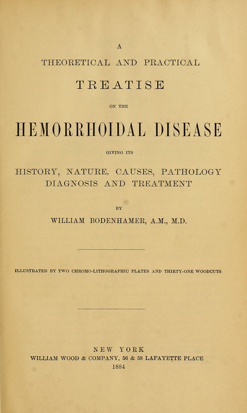 A THEORETICAL AND PRACTICAL TREATISE HEMORRHOIDAL DISEASE GIVING ITS HISTORY, MATURE, CAUSES, PATHOLOGY DIAGNOSIS AND TREATMENT BY WILLIAM BODEKHAMER, A.M., M.D. ILLUSTRATED BY TWO CHROMO-LITHOGRAPHIC PLATES AND THIRTY-ONE WOODCUTS NEW YOEK WILLIAM WOOD & COMPANY, 56 & 58 LAFAYETTE PLACE 1884