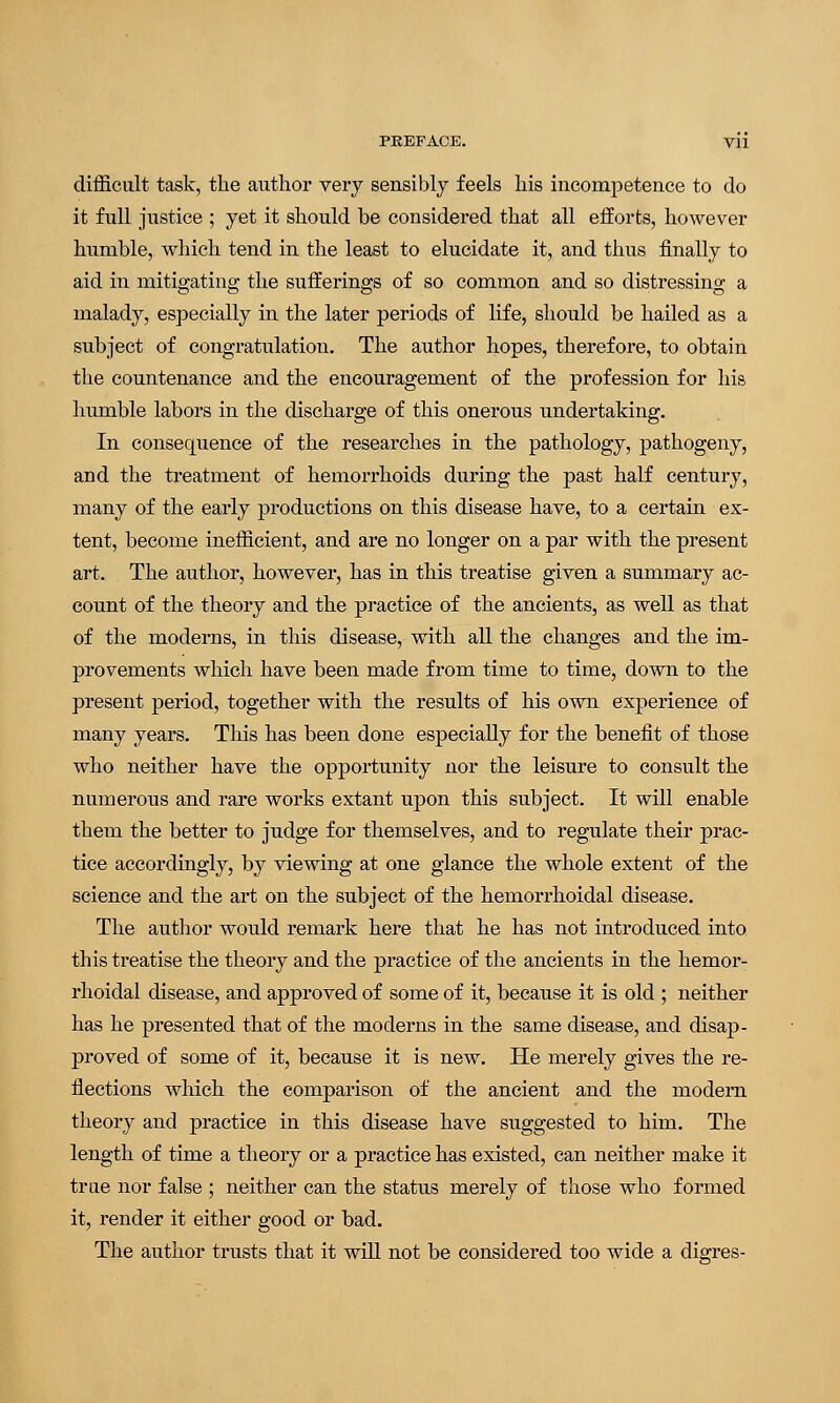 difficult task, the author very sensibly feels his incompetence to do it full justice ; yet it should be considered that all efforts, however humble, which tend in the least to elucidate it, and thus finally to aid in mitigating the sufferings of so common and so distressing a malady, especially in the later periods of life, should be hailed as a subject of congratulation. The author hopes, therefore, to obtain the countenance and the encouragement of the profession for his humble labors in the discharge of this onerous undertaking. In consequence of the researches in the pathology, pathogeny, and the treatment of hemorrhoids during the past half century, many of the early productions on this disease have, to a certain ex- tent, become inefficient, and are no longer on a par with the present art. The author, however, has in this treatise given a summary ac- count of the theory and the practice of the ancients, as well as that of the moderns, in this disease, with all the changes and the im- provements which have been made from time to time, down to the present period, together with the results of his own experience of many years. This has been done especially for the benefit of those who neither have the opportunity nor the leisure to consult the numerous and rare works extant upon this subject. It will enable them the better to judge for themselves, and to regulate their prac- tice accordingly, by viewing at one glance the whole extent of the science and the art on the subject of the hemorrhoidal disease. The author would remark here that he has not introduced into this treatise the theory and the practice of the ancients in the hemor- rhoidal disease, and approved of some of it, because it is old ; neither has he presented that of the moderns in the same disease, and disap- proved of some of it, because it is new. He merely gives the re- flections which the comparison of the ancient and the modern theory and practice in this disease have suggested to him. The length of time a theory or a practice has existed, can neither make it true nor false ; neither can the status merely of those who formed it, render it either good or bad. The author trusts that it will not be considered too wide a digres-