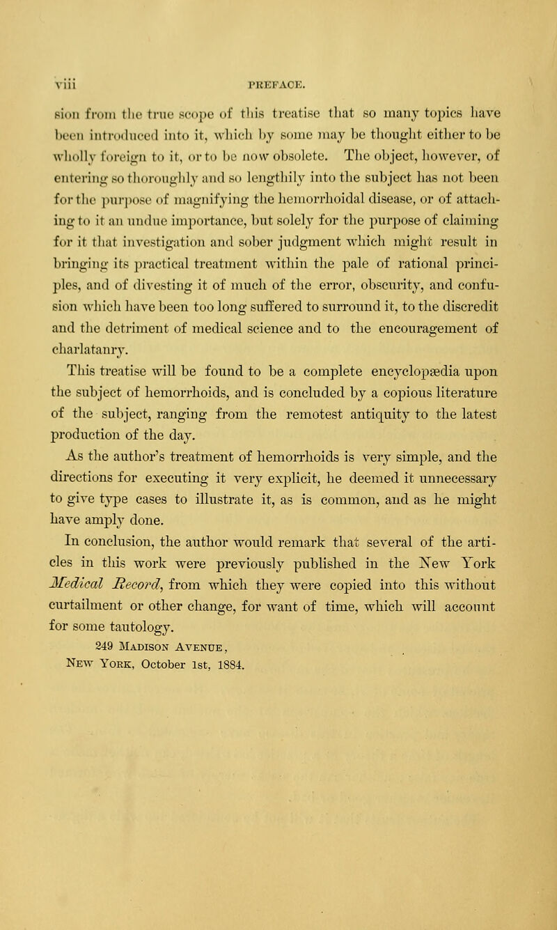 Bion from the true scope of this treatise that .so many topics have Ipitii introduce<l into it, which by some may be thought either to be wholly foreign to it, orto be now obsolete. The object, however, of entering bo thoroughly and so lengthily into the subject has not been for the purpose of magnifying the hemorrhoidal disease, or of attach- ing to it an undue importance, but solely for the purpose of claiming for it that investigation and sober judgment which might result in bringing its practical treatment within the pale of rational princi- ples, and of divesting it of much of the error, obscurity, and confu- sion which have been too long suffered to surround it, to the discredit and the detriment of medical science and to the encouragement of charlatanry. This treatise will be found to be a complete encyclopaedia upon the subject of hemorrhoids, and is concluded by a copious literature of the subject, ranging from the remotest antiquity to the latest production of the day. As the author's treatment of hemorrhoids is very simple, and the directions for executing it very explicit, he deemed it unnecessary to give type cases to illustrate it, as is common, and as he might have amply done. In conclusion, the author would remark that several of the arti- cles in this work were previously published in the New York Medical Record, from which they were copied into this without curtailment or other change, for want of time, which will account for some tautology. 249 Madison Avenue, New York, October 1st, 1884.
