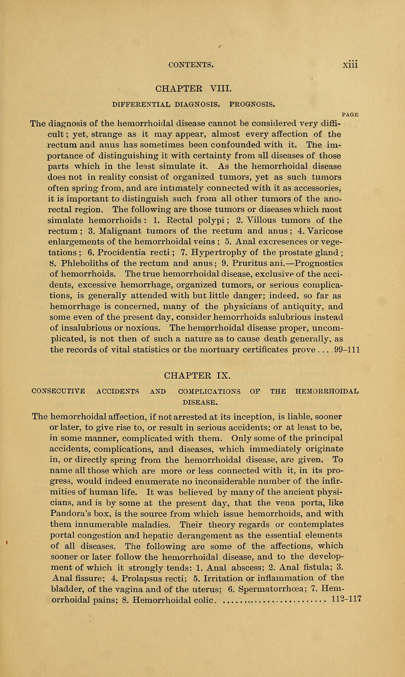 CHAPTER VIII. DIFFERENTIAL DIAGNOSIS. PROGNOSIS. PAGE The diagnosis of the hemorrhoidal disease cannot be considered very diffi- cult ; yet, strange as it may appear, almost every affection of the rectum and anus has sometimes been confounded with it. The im- portance of distinguishing it with certainty from all diseases of those parts which in the least simulate it. As the hemorrhoidal disease does not in reality consist of organized tumors, yet as such tumors often spring from, and are intimately connected with it as accessories, it is important to distinguish such from all other tumors of the ano- rectal region. The following are those tumors or diseases which most simulate hemorrhoids : 1. Rectal polypi; 2. Villous tumors of the rectum; 3. Malignant tumors of the rectum and anus; 4. Varicose enlargements of the hemorrhoidal veins ; 5. Anal excresences or vege- tations ; 6. Procidentia recti; 7. Hypertrophy of the prostate gland ; 8. Phleboliths of the rectum and anus; 9. Pruritus ani.—Prognostics of hemorrhoids. The true hemorrhoidal disease, exclusive of the acci- dents, excessive hemorrhage, organized tumors, or serious complica- tions, is generally attended with but little danger; indeed, so far as hemorrhage is concerned, many of the physicians of antiquity, and some even of the present day, consider hemorrhoids salubrious instead of insalubrious or noxious. The hemorrhoidal disease proper, uncom- plicated, is not then of such a nature as to cause death generally, as the records of vital statistics or the mortuary certificates prove ... .99-111 CHAPTER IX. CONSECUTIVE ACCIDENTS AND COMPLICATIONS OF THE HEMORRHOIDAL DISEASE. The hemorrhoidal affection, if not arrested at its inception, is liable, sooner or later, to give rise to, or result in serious accidents; or at least to be, in some manner, complicated with them. Only some of the principal accidents, complications, and diseases, which immediately originate in, or directly spring from the hemorrhoidal disease, are given. To name all those which are more or less connected with it, in its pro- gress, would indeed enumerate no inconsiderable number of the infir- mities of human life. It was believed by many of the ancient physi- cians, and is by some at the present day, that the vena porta, like Pandora's box, is the source from which issue hemorrhoids, and with them innumerable maladies. Their theory regards or contemplates portal congestion and hepatic derangement as the essential elements of all diseases. The following are some of the affections, which sooner or later follow the hemorrhoidal disease, and to the develop- ment of which it strongly tends: 1. Anal abscess; 2. Anal fistula; 3. Anal fissure; 4. Prolapsus recti; 5. Irritation or inflammation of the bladder, of the vagina and of the uterus; 6. Spermatorrhoea; 7. Hem-