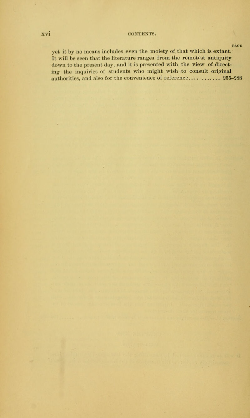 PAGE y.i it by ii means includes even the moiety of that which is extant. It will be seen that the literature ranges from the remotest antiquity down to the present day. and it is presented with the view of direct- ing the inquiries of students who might wish to consult original authorities, and also for the convenience of reference 255-288