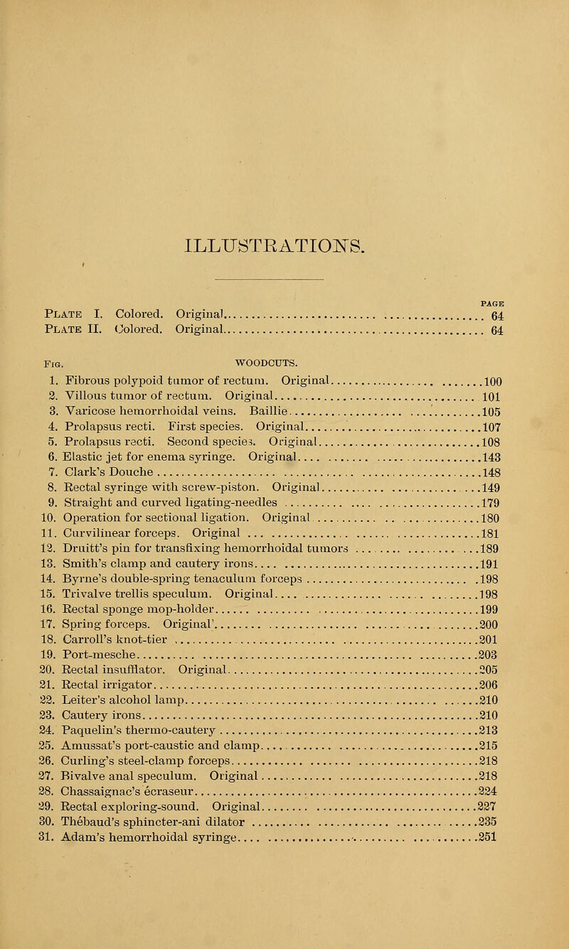 ILLUSTRATIONS. PAGE Plate I. Colored. Original 64 Plate II. Colored. Original 64 Fig. WOODCUTS. 1. Fibrous polypoid tumor of rectum. Original 100 2. Villous tumor of rectum. Original. 101 3. Varicose hemorrhoidal veins. Baillie 105 4. Prolapsus recti. First species. Original 107 5. Prolapsus recti. Second species. Original 108 6. Elastic jet for enema syringe. Original 143 7. Clark's Douche 148 8. Rectal syringe with screw-piston. Original 149 9. Straight and curved ligating-needles 179 10. Operation for sectional ligation. Original 180 11. Curvilinear forceps. Original 181 12. Druitt's pin for transfixing hemorrhoidal tumors .. .189 13. Smith's clamp and cautery irons 191 14. Byrne's double-spring tenaculum forceps 198 15. Trivalve trellis speculum. Original ] 98 16. Rectal sponge mop-holder 199 17. Spring forceps. Original' 200 18. Carroll's knot-tier 201 19. Port-mesche 203 20. Rectal insufflator. Original 205 21. Rectal irrigator 206 22. Leiter's alcohol lamp 210 23. Cautery irons 210 24. Paquelin's thermo-cautery 213 25. Amussat's port-caustic and clamp. 215 26. Curling's steel-clamp forceps 218 27. Bivalve anal speculum. Original 218 28. Chassaigna.c's ecraseur 224 29. Rectal exploring-sound. Original 227 30. Thebaud's sphincter-ani dilator 235 31. Adam's hemorrhoidal syringe • 251