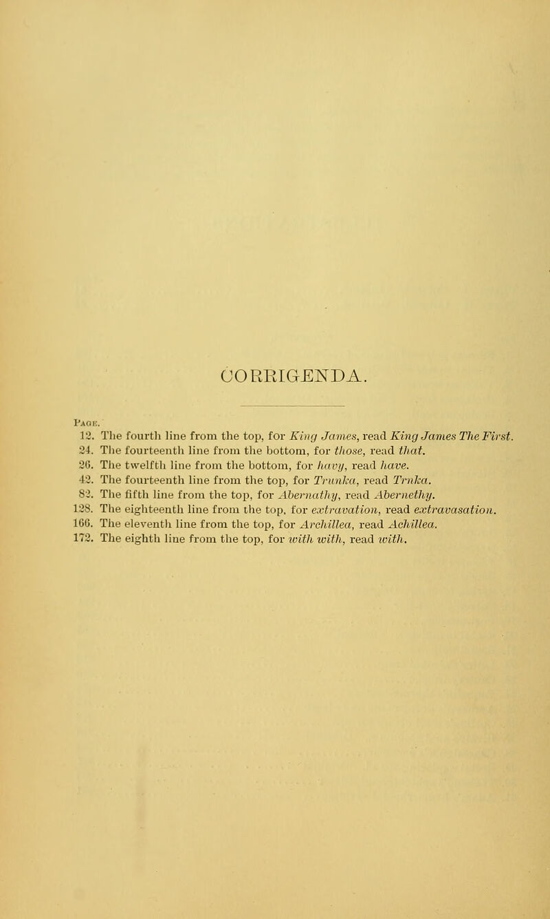 CORRIGENDA. Pa ok. 12. The fourth line from the top, for King James, read King James The First. 24. The fourteenth line from the bottom, for those, read that. 36. The twelfth line from the bottom, for havy, read have. 42. The fourteenth line from the top, for Trunka, read Trnlca. 82. The fifth line from the top, for Abernathy, read Abernethy. 128. The eighteenth line from the top, for extravation, read extravasation. 16G. The eleventh line from the top, for Archillea, read Achillea. 172. The eighth line from the top, for with with, read with.