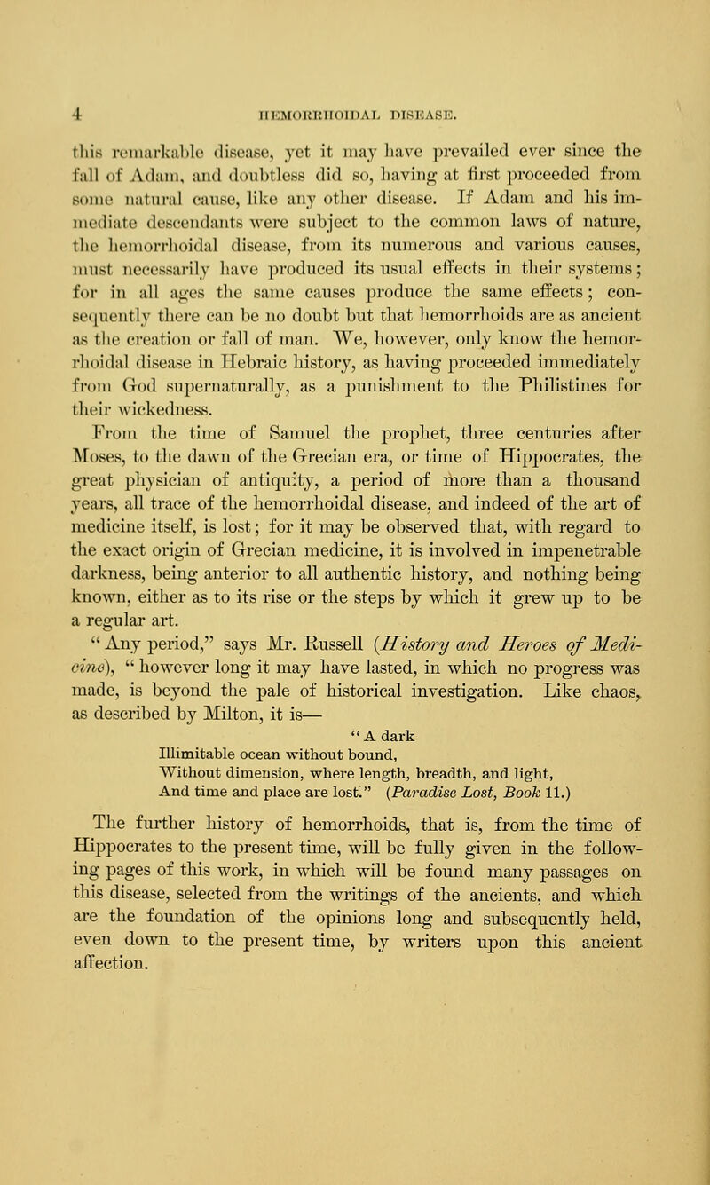 this remarkable disease, yet it may have prevailed ever since the fall of Adam, ami doubtless did so, having at first proceeded from Bome natural cause, like any other disease. If Adam and his im- mediate descendants were subject to the common laws of nature, the hemorrhoidal disease, from its numerous and various causes, must necessarily have produced its usual effects in their systems; for in all ages the same causes produce the same effects; con- sequently there can be no doubt but that hemorrhoids are as ancient as the creation or fall of man. We, however, only know the hemor- rhoidal disease in llebraic history, as having proceeded immediately from God supernaturally, as a punishment to the Philistines for their wickedness. From the time of Samuel the prophet, three centuries after Moses, to the dawn of the Grecian era, or time of Hippocrates, the great physician of antiquity, a period of more than a thousand years, all trace of the hemorrhoidal disease, and indeed of the art of medicine itself, is lost; for it may be observed that, with regard to the exact origin of Grecian medicine, it is involved in impenetrable darkness, being anterior to all authentic history, and nothing being known, either as to its rise or the steps by which it grew up to be a regular art.  Any period, says Mr. Russell {History and Heroes of Medi- cine),  however long it may have lasted, in which no progress was made, is beyond the pale of historical investigation. Like chaos, as described by Milton, it is— A dark Illimitable ocean without bound, Without dimension, where length, breadth, and light, And time and place are lost. {Paradise Lost, Book 11.) The further history of hemorrhoids, that is, from the time of Hippocrates to the present time, will be fully given in the follow- ing pages of this work, in which will be found many passages on this disease, selected from the writings of the ancients, and which are the foundation of the opinions long and subsequently held, even down to the present time, by writers upon this ancient affection.