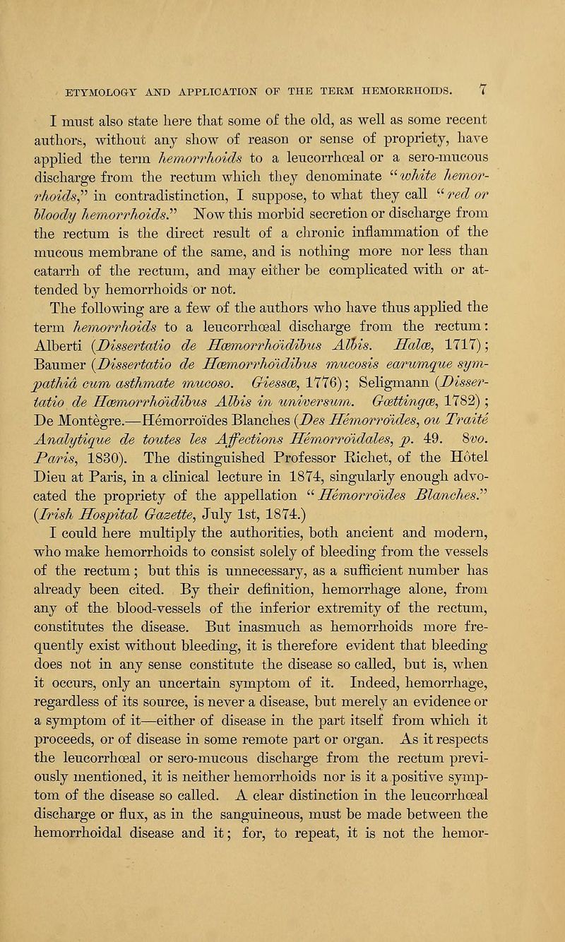 I must also state here that some of the old, as well as some recent authors, without any show of reason or sense of propriety, have applied the term hemorrhoids to a leucorrhoeal or a sero-mucous discharge from the rectum which they denominate white hemor- rhoids in contradistinction, I suppose, to what they call red or Moody hemorrhoids. Now this morbid secretion or discharge from the rectum is the direct result of a chronic inflammation of the mucous membrane of the same, and is nothing more nor less than catarrh of the rectum, and may either be complicated with or at- tended by hemorrhoids or not. The following are a few of the authors who have thus applied the term hemorrhoids to a leucorrhoeal discharge from the rectum: Alberti (Dissertatio de JTcemorrho'idihus AXbis. Halm, 1717); Baumer {Dissertatio de Hmmorrho'idihus mucosis earumque sym- pathies cum asthmate mueoso. Giessce, 1776); Seligmann (Disser- tatio de Hcemorrho'idibus Alois in tmiversicm. Gcettingce, 1782) ; De Montegre.—Hemorroides Blanches (Des Hemorroides, ou Traite Analytique de toutes les Affections Hemorro'idales, p. 49. 8vo. Paris, 1830). The distinguished Professor Richet, of the Hotel Dieu at Paris, in a clinical lecture in 1874, singularly enough advo- cated the propriety of the appellation Hemorroides Blanches P (Irish Hospital Gazette, July 1st, 1874.) I could here multiply the authorities, both ancient and modern, who make hemorrhoids to consist solely of bleeding from the vessels of the rectum; but this is unnecessary, as a sufficient number has already been cited. By their definition, hemorrhage alone, from any of the blood-vessels of the inferior extremity of the rectum, constitutes the disease. But inasmuch as hemorrhoids more fre- quently exist without bleeding, it is therefore evident that bleeding does not in any sense constitute the disease so called, but is, when it occurs, only an uncertain symptom of it. Indeed, hemorrhage, regardless of its source, is never a disease, but merely an evidence or a symptom of it—either of disease in the part itself from which it proceeds, or of disease in some remote part or organ. As it respects the leucorrhoeal or sero-mucous discharge from the rectum previ- ously mentioned, it is neither hemorrhoids nor is it a positive symp- tom of the disease so called. A clear distinction in the leucorrhoeal discharge or flux, as in the sanguineous, must be made between the hemorrhoidal disease and it; for, to repeat, it is not the hemor-