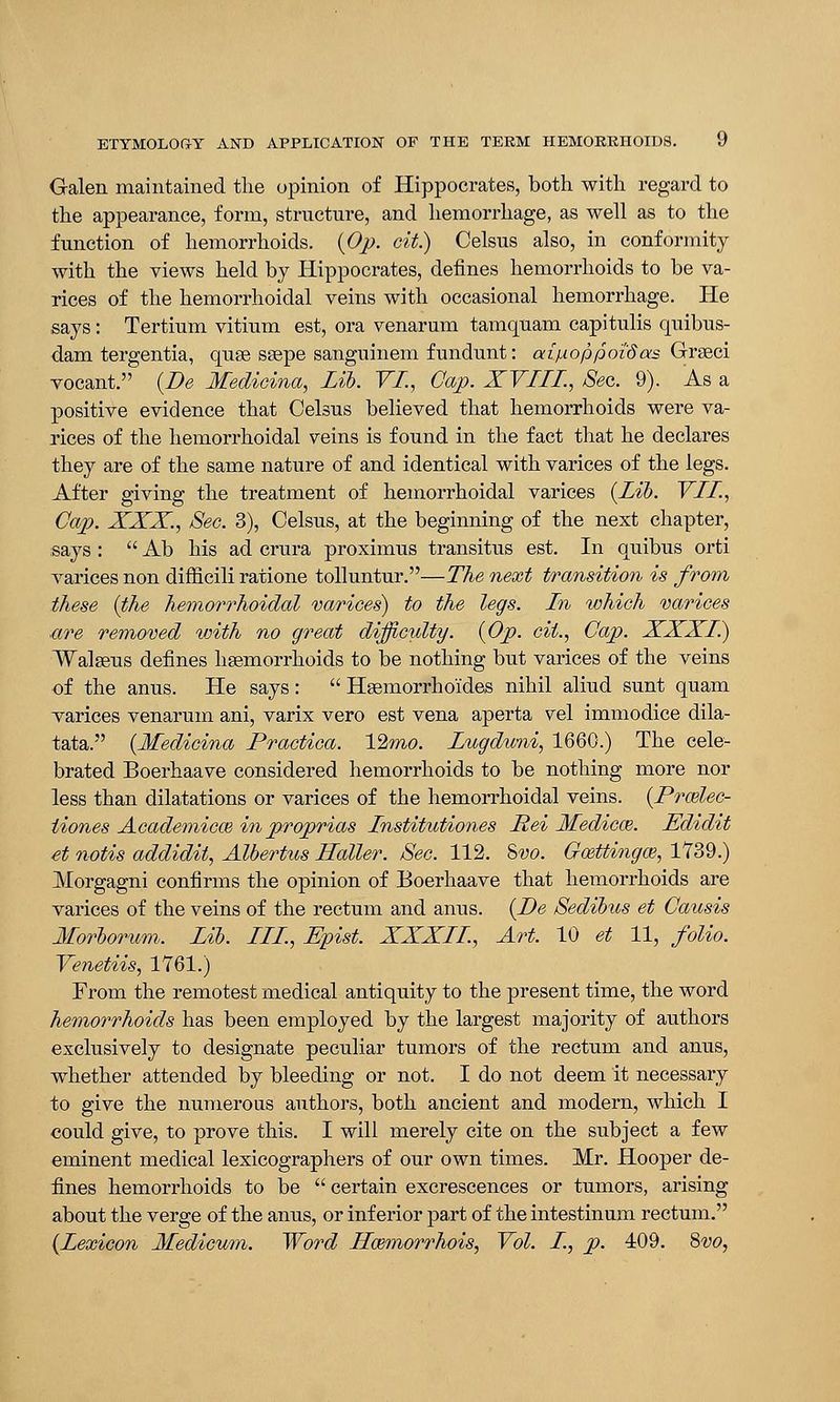 Galen maintained the opinion of Hippocrates, both with regard to the appearance, form, structure, and hemorrhage, as well as to the function of hemorrhoids. (Op. cit.) Celsus also, in conformity with the views held by Hippocrates, defines hemorrhoids to be va- rices of the hemorrhoidal veins with occasional hemorrhage. He says: Tertium vitium est, ora venarum tamquam capitulis quibus- dam tergentia, quse ssepe sanguinem fundunt: aipioppoi'Sas Greeci vocant. (Be Medioina, Lib. VI, Cap. XVIII., Sec. 9). As a positive evidence that Celsus believed that hemorrhoids were va- rices of the hemorrhoidal veins is found in the fact that he declares they are of the same nature of and identical with varices of the legs. After giving the treatment of hemorrhoidal varices (Lib. VLL, Cap. XXX., Sec. 3), Celsus, at the beginning of the next chapter, says :  Ab his ad crura proximus transitus est. In quibus orti varices non difficili ratione tolluntur.—The next transition is from these (the hemorrhoidal varices) to the legs. In which varices ■are removed with no great difficulty. (Op. cit., Cap. XXXI) Walseus defines haemorrhoids to be nothing but varices of the veins of the anus. He says:  Hsemorrho'ides nihil aliud sunt quam varices venarum ani, varix vero est vena aperta vel immodice dila- tata. (Medicina Practica. 12mo. Lugduni, 1660.) The cele- brated Boerhaave considered hemorrhoids to be nothing more nor less than diktations or varices of the hemorrhoidal veins. (Brwlec- iiones Academics inproprias Institutions Rei Medicce. Edidit et notis addidit, Albertus Holler. Sec. 112. &vo. Goettingas, 1739.) Morgagni confirms the opinion of Boerhaave that hemorrhoids are varices of the veins of the rectum and anus. (De Sedibus et Causis Morborum, Lib. LLL, Epist. XXXLL, Art. 10 et 11, folio. Venetiis, 1761.) From the remotest medical antiquity to the present time, the word hemorrhoids has been employed by the largest majority of authors exclusively to designate peculiar tumors of the rectum and anus, whether attended by bleeding or not. I do not deem it necessary to give the numerous authors, both ancient and modern, which I could give, to prove this. I will merely cite on the subject a few eminent medical lexicographers of our own times. Mr. Hooper de- fines hemorrhoids to be  certain excrescences or tumors, arising about the verge of the anus, or inferior part of the intestinum rectum. (Lexicon Medicum. Word Hcemorrhois, Vol. I, p. 409. 8vo,