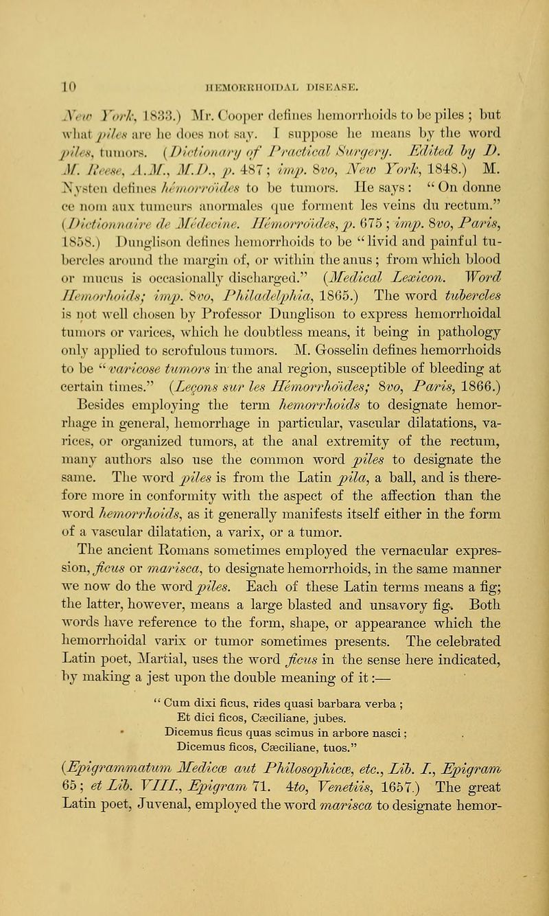 .Y< • York, L8i>.>.) Mr. < ooper defines hemorrhoids to hi'piles ; but \\li;ii piles axe lie docs m»t miv. I suppose he means by the word piles, Illinois. [Dictionary <>f Dractic<d Surgery. Edited by 1). .)/. Reese, A.M., M.D., p. 487; imp. Svo, New'York, 1848.) M. Nysten defines hemorroides to be tumors. He says: Ondonne ce nom au.\ tumeurs anormales que forment les veins du rectum. i Dictiormmri d< Midccinc. //<'morro'ides, p. 675 ;imp. Svo, Paris, L858.) Dunglison defines hemorrhoids to be livid and painful tu- bercles around the margin of, or within the anus; from which blood or mucus is occasionally discharged. {Medical Lexicon. Word ETemorhoids; imp.'Svo, Philadelphia, 1865.) The word tubercles is not well chosen by Professor Dunglison to express hemorrhoidal tumors or varices, which he doubtless means, it being in pathology only applied to scrofulous tumors. M. Gosselin defines hemorrhoids to be  varicose tumors in the anal region, susceptible of bleeding at certain times. (Legons sur les Hemorrhoidesj Svo, Paris, 1866.) Besides employing the term hemorrhoids to designate hemor- rhage in general, hemorrhage in particular, vascular dilatations, va- rices, or organized tumors, at the anal extremity of the rectum, many authors also use the common word piles to designate the same. The word piles is from the Latin pila, a ball, and is there- fore more in conformity with the aspect of the affection than the word hemorrhoids, as it generally manifests itself either in the form of a vascular dilatation, a varix, or a tumor. The ancient Romans sometimes employed the vernacular expres- sion, ficus or marisca, to designate hemorrhoids, in the same manner we now do the word j^7es. Each of these Latin terms means a fig; the latter, however, means a large blasted and unsavory fig. Both words have reference to the form, shape, or appearance which the hemorrhoidal varix or tumor sometimes presents. The celebrated Latin poet, Martial, uses the word ficus in the sense here indicated, by making a jest upon the double meaning of it:—  Cum dixi ficus, rides quasi barbara verba ; Et dici ficos, Cseciliane, jubes. Dicemus ficus quas scimus in arbore nasci; Dicemus ficos, Casciliane, tuos. (Epigrammatum Medicm aut Philosophical, etc., Lib. L, Epigram 65; et Lib. VLLL, Epigram 71. Mo, Venetiis, 1657.) The great Latin poet, Juvenal, employed the word marisca to designate hemor-