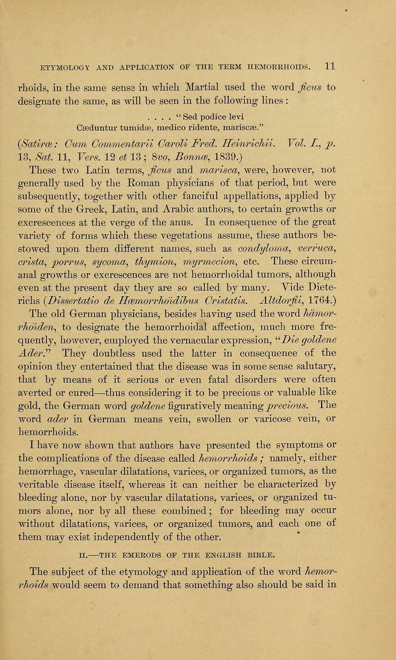 ilioids, in the same sense in which Martial used the word ficus to designate the same, as will be seen in the following lines : . . . .  Sed podice levi Caeduntur tumidaa, medico ridente, mariscae. (Satirce: Gum Gommentarii Garoli Fred. Heinrichii. Vol. I., p. 13, Sat. 11, Vers. 12 et 13 ; Svo, Bounce, 1839.) These two Latin terms, ficus and marisca, were, however, not generally used by the Roman physicians of that period, but were subsequently, together with other fanciful appellations, applied by some of the Greek, Latin, and Arabic authors, to certain growths or excrescences at the verge of the anus. In consequence of the great variety of forms which these vegetations assume, these authors be- stowed upon them different names, such as condyloma, verruca, crista, pomes, sycoma, thymion, myrmecion, etc. These circum- anal growths or excrescences are not hemorrhoidal tumors, although even at the present day they are so called by many. Vide Diete- richs (Dissertatio de jETcemorrho'idibus Gristatis. Altdorfii, 1764.) The old German physicians, besides having used the word hamor- rho'iden, to designate the hemorrhoidal affection, much more fre- quently, however, employed the vernacular expression, Die goldene AderP They doubtless used the latter in consequence of the opinion they entertained that the disease was in some sense salutary, that by means of it serious or even fatal disorders were often averted or cured—thus considering it to be precious or valuable like gold, the German word goldene figuratively meaning precious. The word ader in German means vein, swollen or varicose vein, or hemorrhoids. I have now shown that authors have presented the symptoms or the complications of the disease called hemorrhoids ; namely, either hemorrhage, vascular dilatations, varices, or organized tumors, as the veritable disease itself, whereas it can neither be characterized by bleeding alone, nor by vascular dilatations, varices, or organized tu- mors alone, nor by all these combined; for bleeding may occur without dilatations, varices, or organized tumors, and each one of them may exist independently of the other. II. THE EMERODS OF THE ENGLISH BIBLE. The subject of the etymology and application of the word hemor- rhoids would seem to demand that something also should be said in