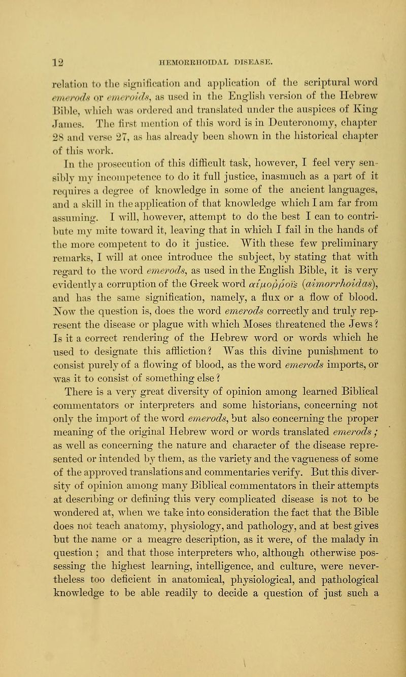 relation to the signification and application of fclie .scriptural word emerods qr emeroids, as used in the English version of the Hebrew Bible, which was ordered and translated under the auspices of King James. The lir-t mention of this word is in Deuteronomy, chapter 28 and verse -'7, as has already been shown in the historical chapter of this work. In the prosecution of this difficult task, however, I feel very sen- sibly my incompetence to do it full justice, inasmuch as a part of it re. pi ires a degree of knowledge in some of the ancient languages, and a skill in the application of that knowledge which I am far from assuming. I will, however, attempt to do the best I can to contri- bute my mite toward it, leaving that in which I fail in the hands of the more competent to do it justice. With these few preliminary remarks, I will at once introduce the subject, by stating that with regard to the word emerods, as used in the English Bible, it is very evidently a corruption of the Greek word aifAoppoi's (aimorrhoidas), and has the same signification, namely, a flux or a flow of blood. [Now the question is, does the word emerods correctly and truly rep- resent the disease or plague with which Moses threatened the Jews ? Is it a correct rendering of the Hebrew word or words which he used to designate this affliction? Was this divine punishment to consist purely of a flowing of blood, as the word emerods imports, or was it to consist of something else ? There is a very great diversity of opinion among learned Biblical commentators or interpreters and some historians, concerning not only the import of the word emerods, but also concerning the proper meaning of the original Hebrew word or words translated emerods ; as well as concerning the nature and character of the disease repre- sented or intended by them, as the variety and the vagueness of some of the approved translations and commentaries verify. But this diver- sity of opinion among many Biblical commentators in their attempts at describing or defining this very complicated disease is not to be wondered at, when we take into consideration the fact that the Bible does not teach anatomy, physiology, and pathology, and at best gives but the name or a meagre description, as it were, of the malady in question ; and that those interpreters who, although otherwise pos- sessing the highest learning, intelligence, and culture, were never- theless too deficient in anatomical, physiological, and pathological knowledge to be able readily to decide a question of just such a