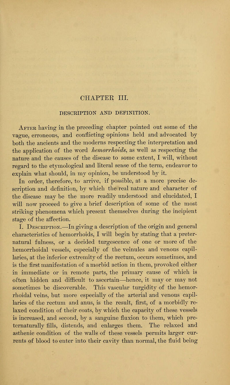 DESCRIPTION AND DEFINITION. After having in the preceding chapter pointed out some of the vague, erroneous, and conflicting opinions held and advocated by both the ancients and the moderns respecting the interpretation and the application of the word hemorrhoids, as well as respecting the nature and the causes of the disease to some extent, I will, without regard to the etymological and literal sense of the term, endeavor to explain what should, in my opinion, be understood by it. In order, therefore, to arrive, if possible, at a more precise de- scription and definition, by which the real nature and character of the disease may be the more readily understood and elucidated, I will now proceed to give a brief description of some of the most striking phenomena which present themselves during the incipient stage of the affection. I. Description.—In giving a description of the origin and general characteristics of hemorrhoids, I will begin by stating that a preter- natural fulness, or a decided turgescence of one or more of the hemorrhoidal vessels, especially of the veinules and venous capil- laries, at the inferior extremity of the rectum, occurs sometimes, and is the first manifestation of a morbid action in them, provoked either in immediate or in remote parts, the primary cause of which is often hidden and difficult to ascertain—hence, it may or may not sometimes be discoverable. This vascular turgidity of the hemor- rhoidal veins, but more especially of the arterial and venous capil- laries of the rectum and anus, is the result, first, of a morbidly re- laxed condition of their coats, by which the capacity of these vessels is increased, and second, by a sanguine fluxion to them, which pre- ternaturally fills, distends, and enlarges them. The relaxed and asthenic condition of the walls of these vessels permits larger cur- rents of blood to enter into their cavity than normal, the fluid being