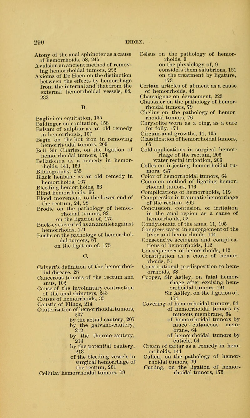 1.M> Atony of the anal sphincter as a cause of hemorrhoids, 58, 245 Avulsion an ancient method of remov- ing hemorrhoidal tumors, 222 Axioms of De Haen on the distinction between the effects by hemorrhage from the internal and that from the external hemorrhoidal vessels, 68, 232 B. Baglivi on equitation, 155 Baldinger on equitation, 158 Balsam of sulphur as an old remedy in hemorrhoids, 107 Begin on the hot iron in removing hemorrhoidal tumors, 209 Bell, Sir Charles, on the ligation of hemorrhoidal tumors, 174 Belladonna, as a remedy in hemor- rhoids, 141, 150 Bibliography, 255 Black henbane as an old remedy in hemorrhoids, 167 Bleeding hemorrhoids, 66 Blind hemorrhoids, 66 Blood movement to the lower end of the rectum, 24, 28 Brodie on the pathology of hemor- rhoidal tumors, 82 on the ligation of, 175 Buck-ey es carried as an amulet against hemorrhoids, 171 Bushe on the pathology of hemorrhoi- dal tumors, 87 on the ligation of, 175 C. Calvert's definition of the hemorrhoi- dal disease, 28 Cancerous tumors of the rectum and anus, 102 Cause of the involuntary contraction of the anal shincters, 243 Causes of hemorrhoids, 35 Caustic of Filhos, 214 Cauterization of hemorrhoidal tumors, 207 by the actual cautery, 207 by the galvano-cautery, 212 by the thermo-cautery, 213 by the potential cautery, 213 of the bleeding vessels in surgical hemorrhage of the rectum, 201 Cellular hemorrhoidal tumors, 78 Celsus on the pathology of hemor- rhoids, 9 on the physiology of, 9 considers them salubrious, 121 on the treatment by ligature, 173 Certain articles of aliment as a cause of hemorrhoids, 48 Chassaignac on ecrasement, 223 Chanssier on the pathology of hemor- rhoidal tumors, 79 Chelius on the pathology of hemor- rhoidal tumors, 76 Chrysolite worn as a ring, as a cure for folly, 171 Circum-anal growths, 11, 105 Classification of hemorrhoidal tumors, 65 Cold applications in surgical hemor- rhage of the rectum, 206 water rectal irrigation, 206 Colles on injecting hemorrhoidal tu- mors, 247 Color of hemorrhoidal tumors, 64 Common method of ligating hemor- rhoidal tumors, 176 Complications of hemorrhoids, 112 Compression in traumatic hemorrhage of the rectum, 202 Concussion, contusion, or irritation in the anal region as a cause of hemorrhoids, 52 Condylomata of the anus, 11, 105 Congress water in engorgement of the liver and hemorrhoids, 144 Consecutive accidents and complica- tions of hemorrhoids, 112 Consequences of hemorrhoids, 112 Constipation as a cause of hemor- rhoids, 51 Constitutional predisposition to hem- orrhoids, 38 Cooper, Sir Astley, on fatal hemor- rhage after excising hem- orrhoidal tumors, 194 Sir Astley, on the ligation of, 174 Covering of hemorrhoidal tumors, 64 of hemorrhoidal tumors by mucous membrane, 64 of hemorrhoidal tumors by muco - cutaneous mem- brane, 64 of hemorrhoidal tumors by cuticle, 64 Cream of tartar as a remedy in hem- orrhoids, 144 Cullen, on the pathology of hemor- rhoidal tumors, 79 Curling, on the ligation of hemor- rhoidal tumors, 175