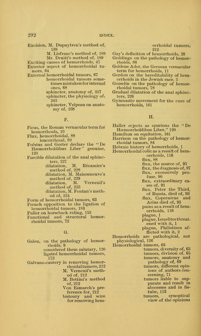 Excision, M. Dupuytren's method of, 188 M. Lisfrane's method of, INS Mr. Druitt's method of, 189 Exciting causes of hemorrhoids, IT Exterior aspect of hemorrhoidal tu- mors, 64 External hemorrhoidal tumors, 67 hemorrhoidal tumors some- times mistaken for internal ones, 68 sphincter, anatomy of, 237 sphincter, the physiology of, 243 sphincter, Velpeau on anato- my of, 238 F. Ficus, the Roman vernacular term for hemorrhoids, 10 Flux, hemorrhoidal, 88 leucorrhceal, 89 Foesius and Gorter declare the  De Hsemorrhoidibus Liber genuine, 120 Forcible dilatation of the anal sphinc- ters, 227 dilatation, M. Recamier's method of, 228 dilatation, M. Maisonneuve's method of, 229 dilatation, M. Verneuil's method of, 233 dilatation, M. Fontan's meth- od of, 234 Form of hemorrhoidal tumors, 63 French opposition to the ligation of hemorrhoidal tumors, 183 Fuller on horseback riding, 155 Functional and structural hemor- rhoidal tumors, 72 G. Galen, on the pathology of hemor- rhoids, 9 considered them salutary, 120 ligated hemorrhoidal tumors, 173 Galvano-cautery in removing hemor- rhoidal tumors, 212 M. Verneuil's meth- od of, 212 M. Bottini's method of, 212 Von Esmarch's pre- ference for, 212 bistoury and wire for removing hem- orrhoidal tumors, 212 (lay's ilcfinil ion of hemorrhoids, 28 Geddings on the pathology of hemor- rhoids, 86 Goldene Ader, the German vernacular term for hemorrhoids, 11 Gordon on the hereditability of hem- orrhoids in the Jewish race, 1 Gosselin on the pathology of hemor- rhoidal tumors, 78 Gradual dilatation of the anal sphinc- ters, 226 Gymnastic movement for the cure of hemorrhoids, 161 II. Haller rejects as spurious the  De Hsemorrhoidibus Liber, 120 Hamilton on equitation, 161 Harrison on the pathology of hemor- rhoidal tumors, 84 Hebraic history of hemorrhoids, 1 Hemorrhoidal colic as a result of hem- orrhoids, 116 flux, 88 flux, the source of, 95 flux, the diagnosis of, 97 flux, excessively pro- fuse, 90 flux, extraordinary ca- ses of, 91 flux, Peter the Third, of Russia, died of, 93 flux, Copernicus and Arius died of, 93 pains as a result of hem- orrhoids, 116 plague, 1 plague, Israelites threat- ened with it, 1 plague, Philistines af- flicted with it, 2 Hemorrhoids are pathological, not physiological, 126 Hemorrhoidal tumors, 62 tumors, diversity of, 63 tumors, division of, 65 tumors, anatomy and pathology of, 69 tumors, different opin- ions of authors con- cerning, 71 tumors liable to sup- purate and result in abscesses and in fis- tulas, 113 tumors, synoptical view of the opinions