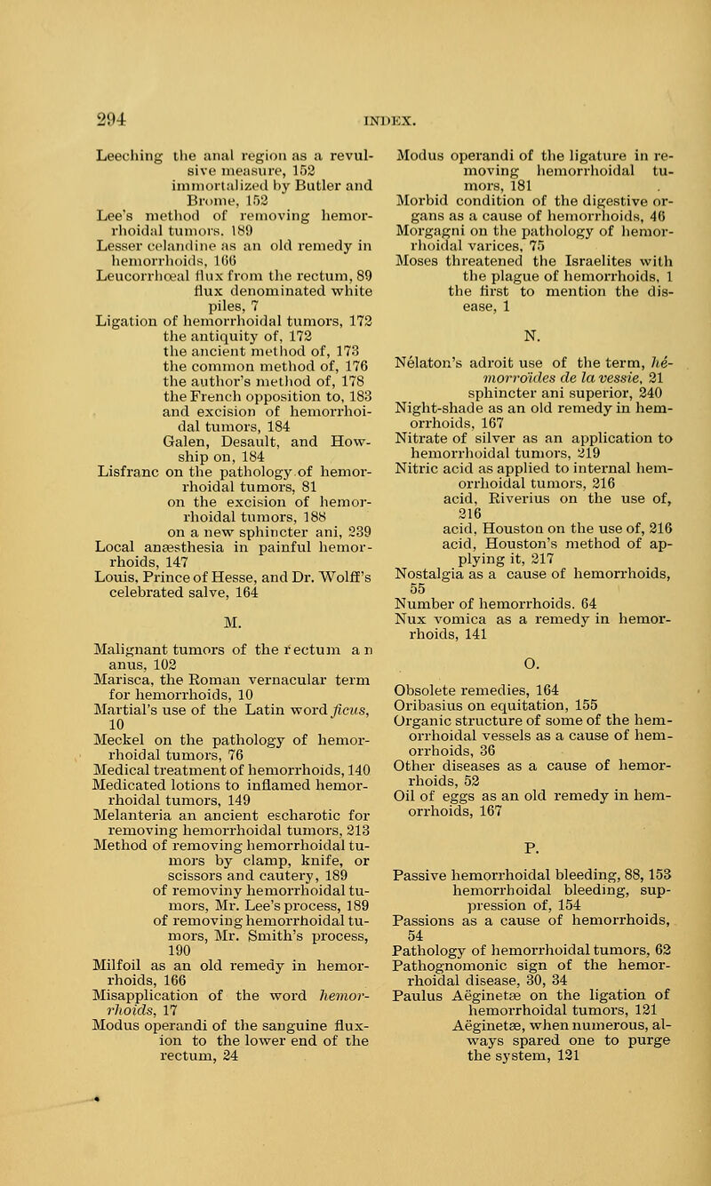 Leeching the anal region as a revul- sive measure, 152 immortalized by Butler and Brome, L52 Lee's method of removing hemor- rhoidal tumors. 189 Lesser celandine as an old remedy in hemorrhoids, 166 Leucorrhceal ilux from the rectum, 89 flux denominated white piles, 7 Ligation of hemorrhoidal tumors, 172 the antiquity of, 172 the ancient method of, 173 the common method of, 176 the author's method of, 178 the French opposition to, 183 and excision of hemorrhoi- dal tumors, 184 Galen, Desault, and How- ship on, 184 Lisfranc on the pathology of hemor- rhoidal tumoi-s, 81 on the excision of hemor- rhoidal tumors, 188 on a new sphincter ani, 239 Local anaesthesia in painful hemor- rhoids, 147 Louis. Prince of Hesse, and Dr. Wolff's celebrated salve, 164 M. Malignant tumors of the rectum an anus, 102 Marisca, the Roman vernacular term for hemorrhoids, 10 Martial's use of the Latin word ficus, 10 Meckel on the pathology of hemor- rhoidal tumors, 76 Medical treatment of hemorrhoids, 140 Medicated lotions to inflamed hemor- rhoidal tumors, 149 Melanteria an ancient escharotic for removing hemorrhoidal tumors, 213 Method of removing hemorrhoidal tu- mors by clamp, knife, or scissors and cautery, 189 of removiny hemorrhoidal tu- mors, Mr. Lee's process, 189 of removing hemorrhoidal tu- mors, Mr. Smith's process, 190 Milfoil as an old remedy in hemor- rhoids, 166 Misapplication of the word hemor- rhoids, 17 Modus operandi of the sanguine flux- ion to the lower end of the rectum, 24 Modus operandi of the ligature in re- moving hemorrhoidal tu- mors, 181 Morbid condition of the digestive or- gans as a cause of hemorrhoids, 46 Morgagni on the pathology of hemor- rhoidal varices, 75 Moses threatened the Israelites with the plague of hemorrhoids, 1 the first to mention the dis- ease, 1 N. Nelaton's adroit use of the term, he- morro'ides de la vessie, 21 sphincter ani superior, 240 Night-shade as an old remedy in hem- orrhoids, 167 Nitrate of silver as an application to hemorrhoidal tumors, 219 Nitric acid as applied to internal hem- orrhoidal tumors, 216 acid, Riverius on the use of, 216 acid, Houston on the use of, 216 acid, Houston's method of ap- plying it, 217 Nostalgia as a cause of hemorrhoids, 55 Number of hemorrhoids. 64 Nux vomica as a remedy in hemor- rhoids, 141 O. Obsolete remedies, 164 Oribasius on equitation, 155 Organic structure of some of the hem- orrhoidal vessels as a cause of hem- orrhoids, 36 Other diseases as a cause of hemor- rhoids, 52 Oil of eggs as an old remedy in hem- orrhoids, 167 Passive hemorrhoidal bleeding, 88,153 hemorrhoidal bleeding, sup- pression of, 154 Passions as a cause of hemorrhoids, 54 Pathology of hemorrhoidal tumors, 62 Pathognomonic sign of the hemor- rhoidal disease, 30, 34 Paulus Aeginetee on the ligation of hemorrhoidal tumors, 121 Aeginetee, when numerous, al- ways spared one to purge the system, 121