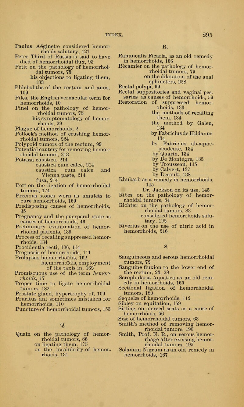 Paulus Aeginetas considered hemor- rhoids salutary, 121 Peter Third of Russia is said to have died of hemorrhoidal flux, 93 Petit on the pathology of hemorrhoi- dal tumors, 75 his objections to ligating them, 183 Phleboliths of the rectum and anus, 109 Piles, the English vernacular term for hemorrhoids, 10 Pinel on the pathology of hemor- rhoidal tumors, 75 his symptomatology of hemor- rhoids, 29 Plague of hemorrhoids, 2 Pollock's method of crushing hemor- rhoidal tumors, 224 Polypoid tumors of the rectum, 99 Potential cautery for removing hemor- rhoidal tumors, 213 Potassa caustica, 214 caustica cum calce, 214 caustica cum calce and Vienna paste, 214 fusa, 214 Pott on the ligation of hemorrhoidal tumors, 174 Precious stones worn as amulets to cure hemorrhoids, 169 Predisposing causes of hemorrhoids, 35 Pregnancy and the puerperal state as causes of hemorrhoids, 46 Preliminary examination of hemor- rhoidal patients, 139 Process of recalling suppressed hemor- rhoids, 134 Procidentia recti, 106, 114 Prognosis of hemorrhoids, 111 Prolapsus hsemorrhoidis, 162 hsemorrhoiidis, employment of the taxis in, 162 Promiscuous use of the term hemor- rhoids, 17 Proper time to ligate hemorrhoidal tumors, 182 Prostate gland, hypertrophy of, 109 Pruritus ani sometimes mistaken for hemorrhoids, 110 Puncture of hemorrhoidal tumors, 153 Quain on the pathology of hemor- rhoidal tumors, 86 on ligating them, 175 on the insalubrity of hemor- rhoids, 131 R. Ranunculis Ficaria, as an old remedy in hemorrhoids, 166 Recamier on the pathology of hemor- rhoidal tumors, 79 on the dilatation of the anal sphincters, 228 Rectal polypi, 99 Rectal suppositories and vaginal pes- saries as causes of hemorrhoids, 59 Restoration of suppressed hemor- rhoids, 133 the methods of recalling them, 134 the method by Galen, 134 by Fabricius de Hildatius 134 by Fabricius ab-aqute- pendente, 134 by Quarin, 134 by De Montegre, 135 by Trousseau, 135 by Calvert, 137 by Desault, 138 Rhubarb as a remedy in hemorrhoids, 145 Dr. Jackson on its use, 145 Ribes on the pathology of hemor- rhoidal tumors, 84 Richter on the pathology of hemor- rhoidal tumors, 83 considered hemorrhoids salu- tary, 122 Riverius on the use of nitric acid in hemorrhoids, 216 S. Sanguineous and serous hemorrhoidal tumors, 72 Sanguine fluxion to the lower end of the rectum, 23, 28 Scrophularia Aquatica as an old rem- edy in hemorrhoids, 165 Sectional ligation of hemorrhoidal tumors, 180 Sequelae of hemorrhoids, 112 Sibley on equitation, 159 Sitting on pierced seats as a cause of hemorrhoids, 56 Size of hemorrhoidal tumors, 63 Smith's method of removing hemor- rhoidal tumors, 190 Smith, Prof. N. R., on serous hemor- rhage after excising hemor- rhoidal tumors, 195 Solanum Nigrum as an old remedy in hemorrhoids, 167