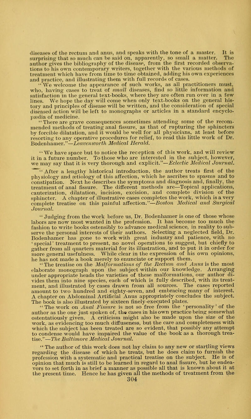 diseases of the rectum and anus, and speaks with the tone of a master. It is surprising that so much can he said on, apparently, so small a matter. The author gives the bibliography of the disease, from the first recorded observa- tions to his own contemporary writers, together with the various methods of treatment which have from time to time obtained, adding his own experiences and practice, and illustrating them with full records of cases. ■• We welcome the appearance of such works, as all practitioners must, who, having cases to treat of small diseases, find so little information and satisfaction in the general text-books, where they are often run over in a few lines. We hope the day will come when only text-books on the general his- tory and principles of disease will be written, and the consideration of special diseased action will be left to monographs or articles in a standard encyclo- paedia of medicine.  There are grave consequences sometimes attending some of the recom- mended methods of treating anal fissure, as that of rupturing the sphincters by forcible dilatation, and it would be well for all physicians, at least before resorting to any operative procedures for relief, to read this little work of Dr. Bodenhamer.—Leavenworth Medical Herald. We have space but to notice the reception of this work, and will review it in a future number. To those who are interested in the subject, however, we may say that it is very thorough and explicit.—Eclectic Medical Journal. * After a lengthy historical introduction, the author treats first of the phjsiology and aetiology of this affection, which he ascribes to spasms and to constipation. Next he describes the symptoms and diagnosis and, finally, the treatment of anal fissure. The different methods are—Topical applications, cauterization, dilatation, incision, excision, and complete division of the sphincter. A chapter of illustrative cases completes the work, which is a very complete treatise on this painful affection.—Boston Medical and Surgical Journal.  Judging from the work before us, Dr. Bodenhamer is one of those whose labors are now most wanted in the profession. It has become too much the fashion to write books ostensibly to advance medical science, in reality to sub- serve the personal interests of their authors. Selecting a neglected field, Dr. Bodenhamer has gone to work with great industry and patience, with no 4 special' treatment to present, no novel operations to suggest, but chiefly to gather from all quarters material for its illustration, and to put it in order for more general usefulness. While clear in the expression of his own opinions, he has not made a book merely to enunciate or support them. The treatise on the Malformations of the Rectum and Anus is the most elaborate monograph upon the subject within our knowledge. Arranging under appropriate heads the varieties of these malformations, our author di- vides them into nine species, each of which is fully described, with its treat- ment, and illustrated by cases drawn from all sources. The cases reported amount to two hundred and eighty-seven, and embracing many of interest. A chapter on Abdominal Artificial Anus appropriately concludes the subject. The book is also illustrated by sixteen finely-executed plates.  The work on Anal Fissure is not so free from the 'personality' of the author as the one just spoken of, the cases in his own practice being somewhat ostentatiously given. A criticism might also be made upon the size of the work, as evidencing too much diffuseness, but the care and completeness with which the subject has been treated are so evident, that possibly any attempt to condense would have impaired the value of the book as a thorough trea- tise.—The Baltimore Medical Journal.  The author of this work does not lay claim to any new or startling views regarding the disease of which he treats, but he does claim to furnish the profession with a systematic and practical treatise on the subject. He is of opinion that much is still to be learned in regard to anal fissure, but he endea- vors to set forth in as brief a manner as possible all that is known about it at the present time. Hence he has given all the methods of treatment from the