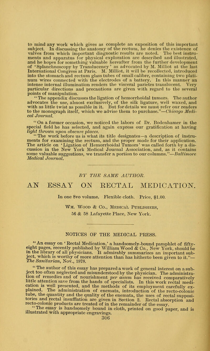 to mind any work which gives as complete an exposition of this important subject. In discussing the anatomy of the rectum, he denies the existence of valves from which important diagnostic results are noted. The best instru- ments and apparatus for physical exploration are described and illustrated, and he hopes for something valuable hereafter from the further development of 'Splanchnoscopy by Translucency' as advocated by M. Milliot at the laei International Congress at Paris. M. Milliot, it will be recollected, introduced into the stomach and rectum glass tubes of small calibre, containing two plati- num wires connected with the electrodes of a battery. In this manner an intense internal illumination renders the visceral parietes translucent. Very particular directions and precautions are given with regard to the several points of manipulation.  The appendix discusses the ligation of hemorrhoidal tumors. The author advocates the use, almost exclusively, of the silk ligature, well waxed, and with as little twist as possible in it. But for details we luust refer our readers to the monograph itself, which we advise them to purchase.—Chicago Medi- cal Journal.  On a former occasion, we noticed the labors of Dr. Bodenhamer in the special field he has selected, and again express our gratification at having light thrown upon obscure places.  The work before us is what its title designates—a description of instru- ments for examining the rectum, and the proper mode for their application. The article on 'Ligation of Hemorrhoidal Tumors' was called forth by a dis- cussion in the New York Medical Journal Association, and, as it contains some valuable suggestions, we transfer a portion to our columns.—Baltimore Medical Journal. BY THE SAME AUTHOR. AN ESSAY ON RECTAL MEDICATION. In one 8vo volume. Flexible cloth. Price, $1.00. Wm. Wood & Co., Medical Publishers, 56 & 58 Lafayette Place, New York. NOTICES OF THE MEDICAL PRESS. An essay on ' Rectal Medication,' a handsomely-bound pamphlet of fifty- eight pages, recently published by William Wood & Co., New York, should be in the library of all physicians. It admirably summarizes an important sub- ject, which is worthy of more attention than has hitherto been given to it.— The Sanitarian, Nov., 1878. _  The author of this essay has prepared a work of general interest on a sub- ject too often neglected and misunderstood by the physician. The administra- tion of remedies and of nourishment per anum has received comparatively little attention save from the hands of specialists. In this work rectal medi- cation is well presented, and the methods of its employment carefully ex- plained. The administration of enemata, introduction of the recto-colonic tube, the quantity and the quality of the enemata, the uses of rectal supposi- tories and rectal insufflation are given in Section 2. Rectal absorption and recto-colomc products are treated of in the remainder of the essay.  The essay is handsomely bound in cloth, printed on good paper, and is illustrated with appropriate engravings.