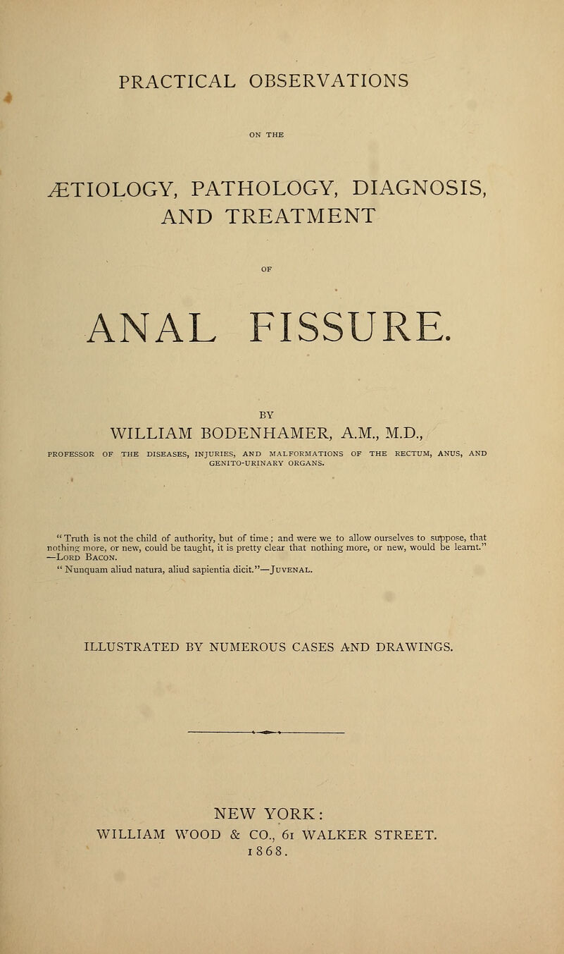 4 PRACTICAL OBSERVATIONS .ETIOLOGY, PATHOLOGY, DIAGNOSIS, AND TREATMENT ANAL FISSURE. BY WILLIAM BODENHAMER, A.M., M.D., PROFESSOR OF THE DISEASES, INJURIES, AND MALFORMATIONS OF THE RECTUM, ANUS, AND GENITO-URINARY ORGANS.  Truth is not the child of authority, but of time ; and were we to allow ourselves to suppose, that nothing more, or new, could be taught, it is pretty clear that nothing more, or new, would be learnt. —Lord Bacon.  Nunquam aliud natura, aliud sapientia dicit.—Juvenal. ILLUSTRATED BY NUMEROUS CASES AND DRAWINGS. NEW YORK: WILLIAM WOOD & CO., 61 WALKER STREET. 1868.