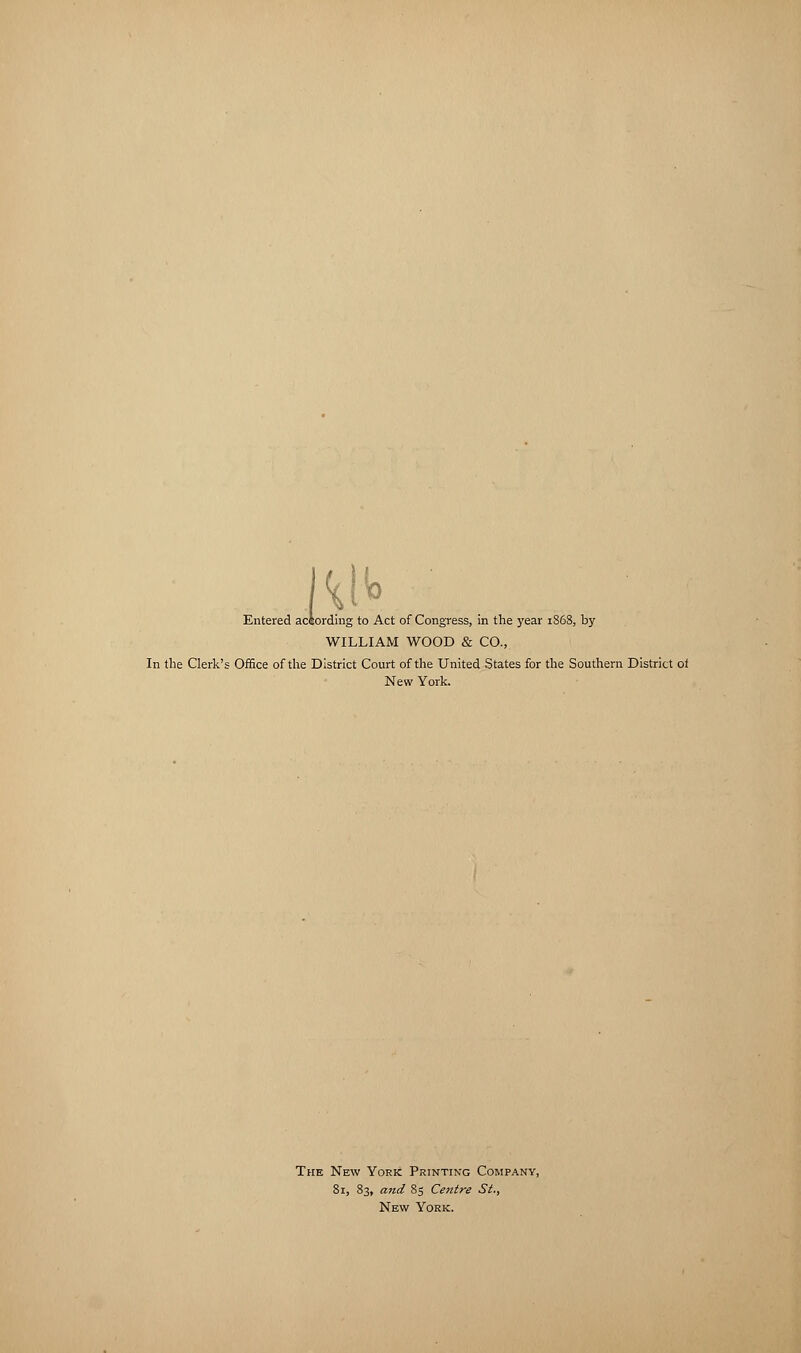 w Entered aciording to Act of Congress, in the year 1868, by WILLIAM WOOD & CO., In the Clerk's Office of the District Court of the United States for the Southern District ot New York. The New York Printing Company, 81, 83, and 85 Centre St., New York.