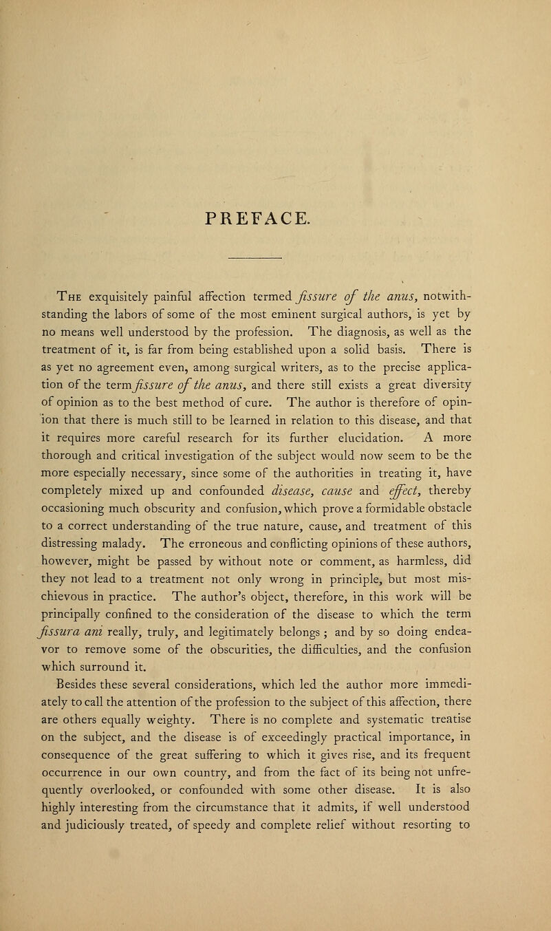 PREFACE. The exquisitely painful affection termed fissure of the anus, notwith- standing the labors of some of the most eminent surgical authors, is yet by no means well understood by the profession. The diagnosis, as well as the treatment of it, is far from being established upon a solid basis. There is as yet no agreement even, among surgical writers, as to the precise applica- tion of the termfissure of the anus, and there still exists a great diversity of opinion as to the best method of cure. The author is therefore of opin- ion that there is much still to be learned in relation to this disease, and that it requires more careful research for its further elucidation. A more thorough and critical investigation of the subject would now seem to be the more especially necessary, since some of the authorities in treating it, have completely mixed up and confounded disease, cause and effect, thereby occasioning much obscurity and confusion, which prove a formidable obstacle to a correct understanding of the true nature, cause, and treatment of this distressing malady. The erroneous and conflicting opinions of these authors, however, might be passed by without note or comment, as harmless, did they not lead to a treatment not only wrong in principle, but most mis- chievous in practice. The author's object, therefore, in this work will be principally confined to the consideration of the disease to which the term fissura ani really, truly, and legitimately belongs; and by so doing endea- vor to remove some of the obscurities, the difficulties, and the confusion which surround it. Besides these several considerations, which led the author more immedi- ately to call the attention of the profession to the subject of this affection, there are others equally weighty. There is no complete and systematic treatise on the subject, and the disease is of exceedingly practical importance, in consequence of the great suffering to which it gives rise, and its frequent occurrence in our own country, and from the fact of its being not unfre- quently overlooked, or confounded with some other disease. It is also highly interesting from the circumstance that it admits, if well understood and judiciously treated, of speedy and complete relief without resorting to