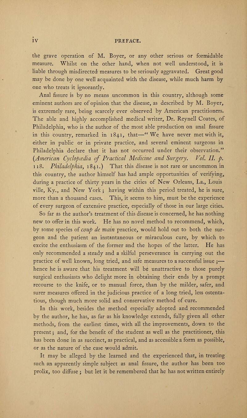 the grave operation of M. Boyer, or any other serious or formidable measure. Whilst on the other hand, when not well understood, it is liable through misdirected measures to be seriously aggravated. Great good may be done by one well acquainted with the disease, while much harm by one who treats it ignorantly. Anal fissure is by no means uncommon in this country, although some eminent authors are of opinion that the disease, as described by M. Boyer, is extremely rare, being scarcely ever observed by American practitioners. The able and highly accomplished medical writer, Dr. Reynell Coates, of Philadelphia, who is the author of the most able production on anal fissure in this country, remarked in 1841, that—We have never met with it, either in public or in private practice, and several eminent surgeons in Philadelphia declare that it has not occurred under their observation. (American Cyclopaedia of Practical Medicine and Surgery. Vol. II. p. 118. Philadelphia, 1841.) That this disease is not rare or uncommon in this country, the author himself has had ample opportunities of verifying, during a practice of thirty years in the cities of New Orleans, La., Louis ville, Ky., and New York ; having within this period treated, he is sure, more than a thousand cases. This, it seems to him, must be the experience of every surgeon of extensive practice, especially of those in our large cities. So far as the author's treatment of this disease is concerned, he has nothing new to offer in this work. He has no novel method to recommend, which, by some species of coup de main practice, would hold out to both the sur- geon and the patient an instantaneous or miraculous cure, by which to excite the enthusiasm of the former and the hopes of the latter. He has only recommended a steady and a skilful perseverance in carrying out the practice of well known, long tried, and safe measures to a successful issue ;— hence he is aware that his treatment will be unattractive to those purely surgical enthusiasts who delight more in obtaining their ends by a prompt recourse to the knife, or to manual force, than by the milder, safer, and surer measures offered in the judicious practice of a long tried, less ostenta- tious, though much more solid and conservative method of cure. In this work, besides the method especially adopted and recommended by the author, he has, as far as his knowledge extends, fully given all other methods, from the earliest times, with all the improvements, down to the present; and, for the benefit of the student as well as the practitioner, this has been done in as succinct, as practical, and as accessible a form as possible, or as the nature of the case would admit. It may be alleged by the learned and the experienced that, in treating such an apparently simple subject as anal fissure, the author has been too prolix, too diffuse ; but let it be remembered that he has not written entirely