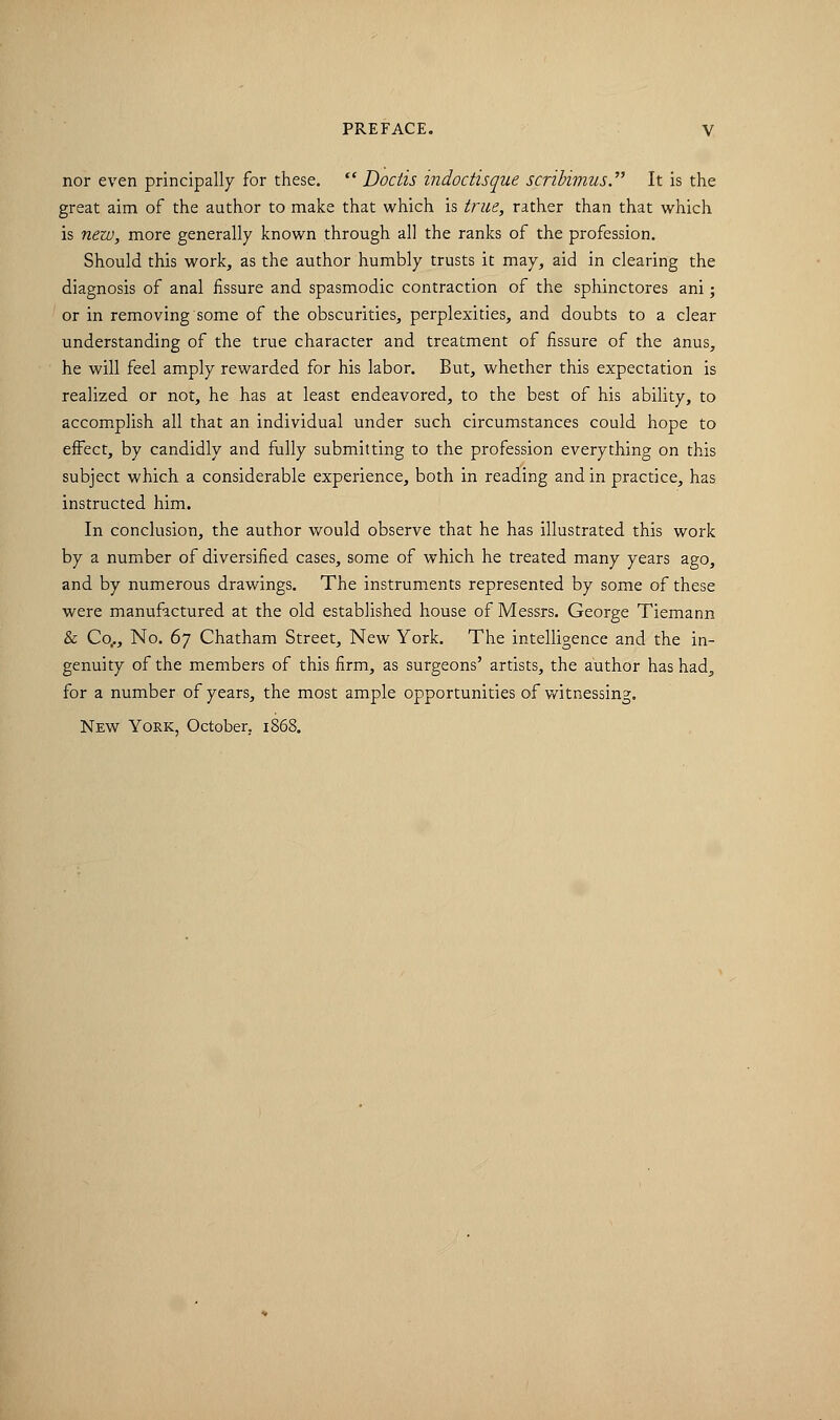 nor even principally for these.  Dociis indoctisque scribimus. It is the great aim of the author to make that which is true, rather than that which is new, more generally known through all the ranks of the profession. Should this work, as the author humbly trusts it may, aid in clearing the diagnosis of anal fissure and spasmodic contraction of the sphinctores ani; or in removing some of the obscurities, perplexities, and doubts to a clear understanding of the true character and treatment of fissure of the anus, he will feel amply rewarded for his labor. But, whether this expectation is realized or not, he has at least endeavored, to the best of his ability, to accomplish all that an individual under such circumstances could hope to effect, by candidly and fully submitting to the profession everything on this subject which a considerable experience, both in reading and in practice, has instructed him. In conclusion, the author would observe that he has illustrated this work by a number of diversified cases, some of which he treated many years ago, and by numerous drawings. The instruments represented by some of these were manufactured at the old established house of Messrs. George Tiemann & Co,., No. 6y Chatham Street, New York. The intelligence and the in- genuity of the members of this firm, as surgeons' artists, the author has had., for a number of years, the most ample opportunities of witnessing. New York, October. 1868.