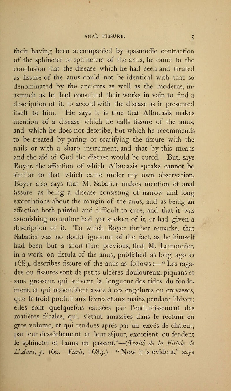 their having been accompanied by spasmodic contraction of the sphincter or sphincters of the anus, he came to the conclusion that the disease which he had seen and treated as fissure of the anus could not be identical with that so denominated by the ancients as well as the moderns, in- asmuch as he had consulted their works in vain to find a description of it, to accord with the disease as it presented itself to him. He says it is true that Albucasis makes mention of a disease which he calls fissure of the anus, and which he does not describe, but which he recommends to be treated by paring or scarifying the fissure with the nails or with a sharp instrument, and that by this means and the aid of God the disease would be cured. But, says Boyer, the affection of which Albucasis speaks cannot be similar to that which came under my own observation. Boyer also says that M. Sabatier makes mention of anal fissure as being a disease consisting of narrow and long excoriations about the margin of the anus, and as being an affection both painful and difficult to cure, and that it was astonishing no author had yet spoken of it, or had given a description of it. To which Boyer further remarks, that Sabatier was no doubt ignorant of the fact, as he himself had been but a short time previous, that M. Lemonnier, in a work on fistula of the anus9 published as long ago as 1689, describes fissure of the anus as follows:—Les raga- des ou fissures sont de petits ulceres douloureux, piquans et sans grosseur, qui suivent la longueur des rides du fonde- ment, et qui ressemblent assez a ces engelures ou crevasses, que le froid produit aux levres etaux mains pendant l'hiver; elles sont quelquefois causees par l'endurcissement des matieres fecales, qui, s'etant amassees dans le rectum en gros volume, et qui rendues apres par un exces de chaleur, par leur dessechement et leur sejour, excorient ou fendent le sphincter et l'anus en passant.—(Traite de la Fistule de L'dnus, p. 160. Paris, 1689.)  Now it is evident, says