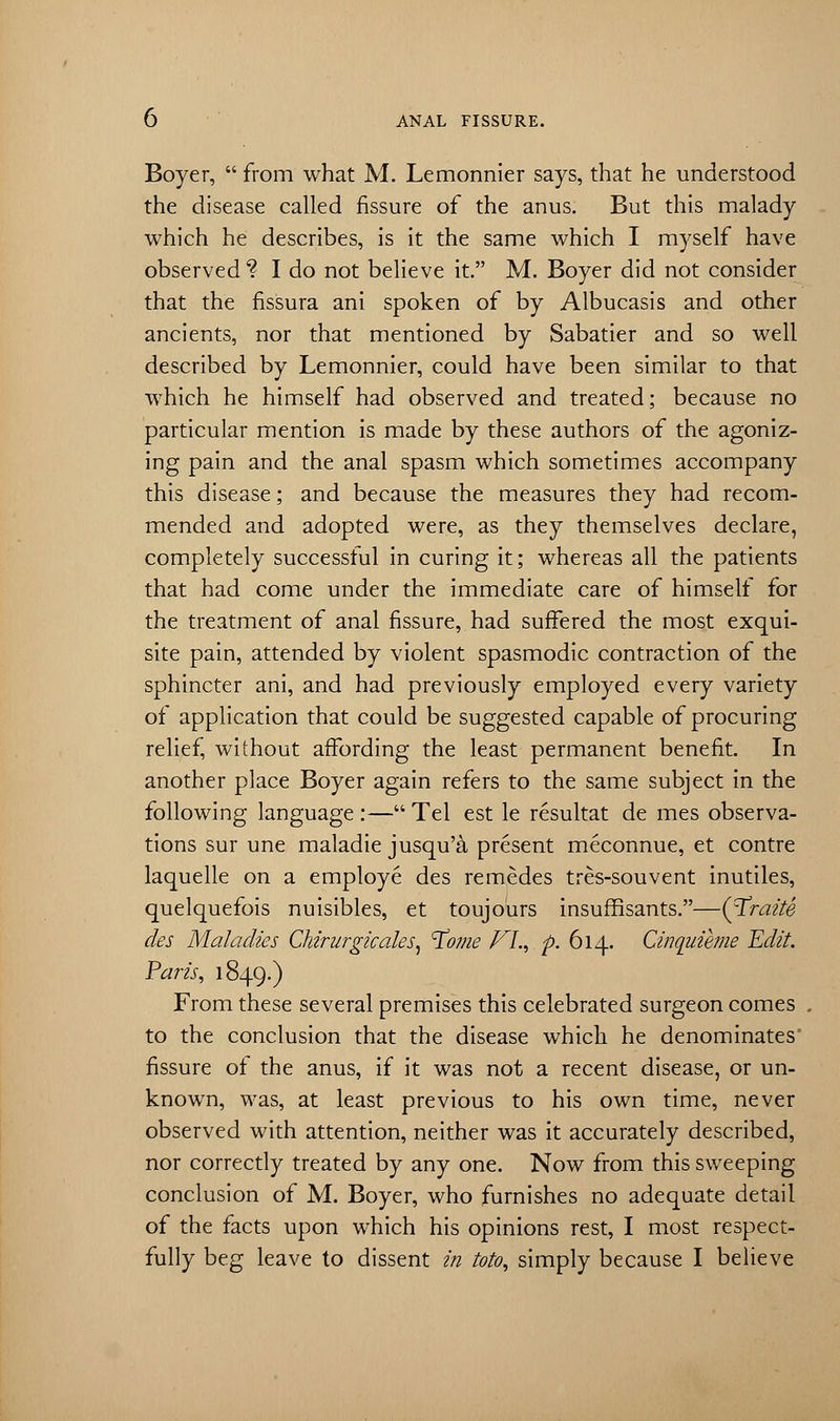 Boyer,  from what M. Lemonnier says, that he understood the disease called fissure of the anus. But this malady which he describes, is it the same which I myself have observed1? I do not believe it. M. Boyer did not consider that the fissura ani spoken of by Albucasis and other ancients, nor that mentioned by Sabatier and so well described by Lemonnier, could have been similar to that which he himself had observed and treated; because no particular mention is made by these authors of the agoniz- ing pain and the anal spasm which sometimes accompany this disease; and because the measures they had recom- mended and adopted were, as they themselves declare, completely successful in curing it; whereas all the patients that had come under the immediate care of himself for the treatment of anal fissure, had suffered the most exqui- site pain, attended by violent spasmodic contraction of the sphincter ani, and had previously employed every variety of application that could be suggested capable of procuring relief, without affording the least permanent benefit. In another place Boyer again refers to the same subject in the following language :— Tel est le resultat de mes observa- tions sur une maladie jusqu'& present meconnue, et contre laquelle on a employe des remedes tres-souvent inutiles, quelquefois nuisibles, et toujours insuffisants.—(T'raite des Maladies Chirurgicales, ^ome VI., p. 614. Cinquihne 'Edit. Paris, 1849.) From these several premises this celebrated surgeon comes to the conclusion that the disease which he denominates fissure of the anus, if it was not a recent disease, or un- known, was, at least previous to his own time, never observed with attention, neither was it accurately described, nor correctly treated by any one. Now from this sweeping conclusion of M. Boyer, who furnishes no adequate detail of the facts upon which his opinions rest, I most respect- fully beg leave to dissent in toto, simply because I believe