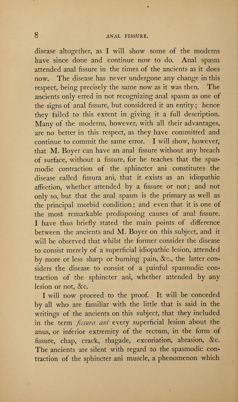 disease altogether, as I will show some of the moderns have since done and continue now to do. Anal spasm attended anal fissure in the times of the ancients as it does now. The disease has never undergone any change in this respect, being precisely the same now as it was then. The ancients only erred in not recognizing anal spasm as one of the signs of anal fissure, but considered it an entity; hence they failed to this extent in giving it a full description. Many of the moderns, however, with all their advantages, are no better in this respect, as they have committed and continue to commit the same error. I will show, however, that M. Boyer can have an anal fissure without any breach of surface, without a fissure, for he teaches that the spas- modic contraction of the sphincter ani constitutes the disease called fissura ani, that it exists as an idiopathic affection, whether attended by a fissure or not; and not only so, but that the anal spasm is the primary as well as the principal morbid condition; and even that it is one of the most remarkable predisposing causes of anal fissure. I have thus briefly stated the main points of difference between the ancients and M. Boyer on this subject, and it will be observed that whilst the former consider the disease to consist merely of a superficial idiopathic lesion, attended by more or less sharp or burning pain, &c, the latter con- siders the disease to consist of a painful spasmodic con- traction of the sphincter ani, whether attended by any lesion or not, &c. I will now proceed to the proof. It will be conceded by all who are familiar with the little that is said in the writings of the ancients on this subject, that they included in the term fissura ani every superficial lesion about the anus, or inferior extremity of the rectum, in the form of fissure, chap, crack, rhagade, excoriation, abrasion, &c. The ancients are silent with regard to the spasmodic con- traction of the sphincter ani muscle, a phenomenon which