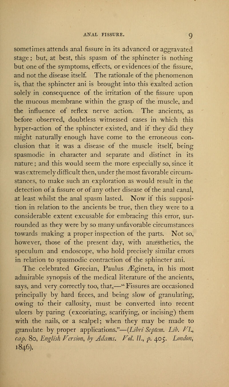 sometimes attends anal fissure in its advanced or aggravated stage; but, at best, this spasm of the sphincter is nothing but one of the symptoms, effects, or evidences of the fissure, and not the disease itself. The rationale of the phenomenon is, that the sphincter ani is brought into this exalted action solely in consequence of the irritation of the fissure upon the mucous membrane within the grasp of the muscle, and the influence of reflex nerve action. The ancients, as before observed, doubtless witnessed cases in which this hyper-action of the sphincter existed, and if they did they might naturally enough have come to the erroneous con- clusion that it was a disease of the muscle itself, being spasmodic in character and separate and distinct in its nature; and this would seem the more especially so, since it was extremely difficult then, under the most favorable circum- stances, to make such an exploration as would result in the detection of a fissure or of any other disease of the anal canal, at least whilst the anal spasm lasted. Now if this supposi- tion in relation to the ancients be true, then they were to a considerable extent excusable for embracing this error, sur- rounded as they were by so many unfavorable circumstances towards making a proper inspection of the parts. Not so, however, those of the present day, with anaesthetics, the speculum and endoscope, who hold precisely similar errors in relation to spasmodic contraction of the sphincter ani. The celebrated Grecian, Paulus iEgineta, in his most admirable synopsis of the medical literature of the ancients, says, and very correctly too, that,— Fissures are occasioned principally by hard faeces, and being slow of granulating, owing to* their callosity, must be converted into recent ulcers by paring (excoriating, scarifying, or incising) them with the nails, or a scalpel; when they may be made to granulate by proper applications.—{Libri Septe?n. Lib. FI., cap. 80, English Version, by Adams. Vol. II., p. 405. London, 1846).