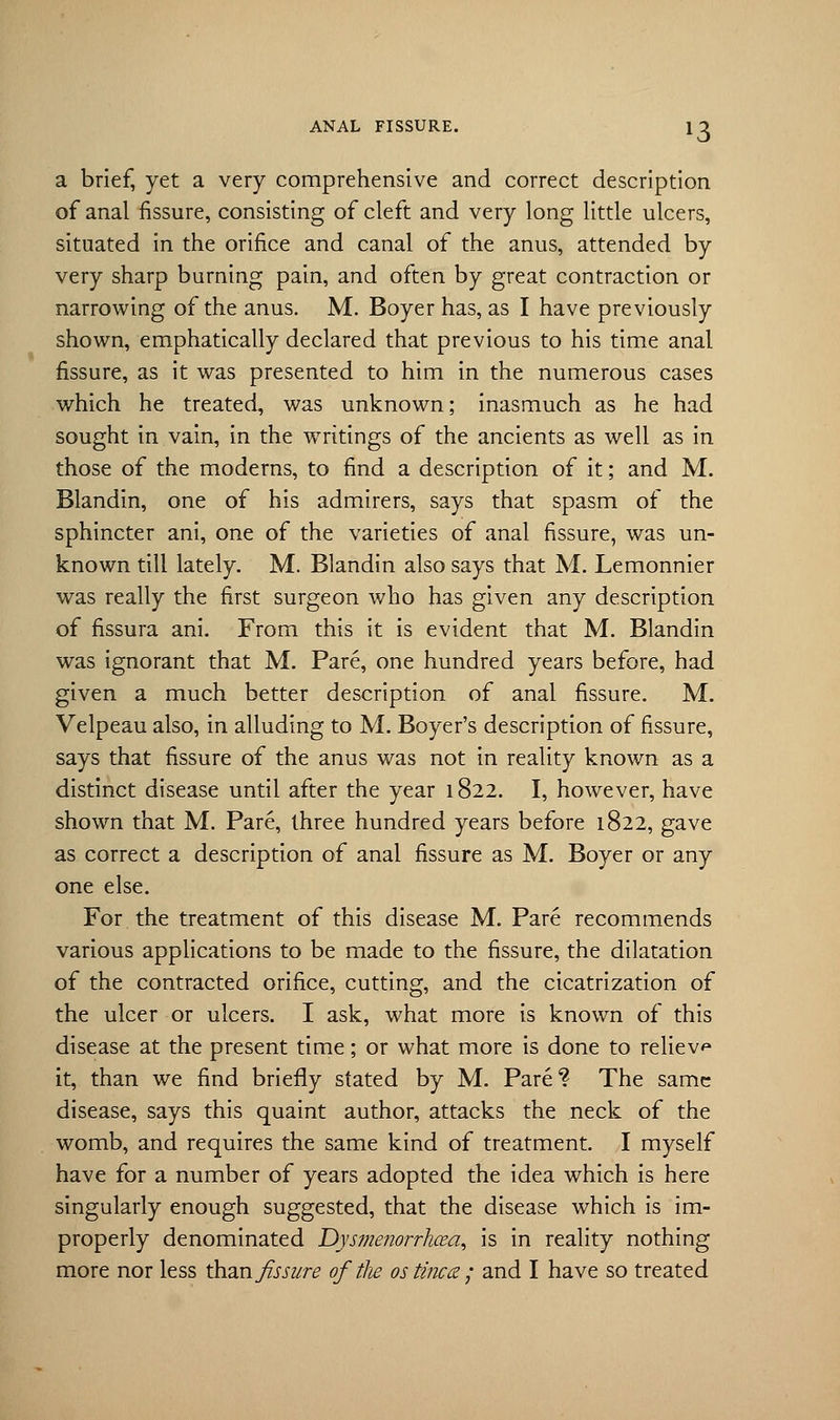 *3 a brief, yet a very comprehensive and correct description of anal fissure, consisting of cleft and very long little ulcers, situated in the orifice and canal of the anus, attended by very sharp burning pain, and often by great contraction or narrowing of the anus. M. Boyer has, as I have previously shown, emphatically declared that previous to his time anal fissure, as it was presented to him in the numerous cases which he treated, was unknown; inasmuch as he had sought in vain, in the writings of the ancients as well as in those of the moderns, to find a description of it; and M. Blandin, one of his admirers, says that spasm of the sphincter ani, one of the varieties of anal fissure, was un- known till lately. M. Blandin also says that M. Lemonnier was really the first surgeon who has given any description of fissura ani. From this it is evident that M. Blandin was ignorant that M. Pare, one hundred years before, had given a much better description of anal fissure. M. Velpeau also, in alluding to M. Boyer's description of fissure, says that fissure of the anus was not in reality known as a distinct disease until after the year 1822. I, however, have shown that M. Pare, three hundred years before 1822, gave as correct a description of anal fissure as M. Boyer or any one else. For the treatment of this disease M. Pare recommends various applications to be made to the fissure, the dilatation of the contracted orifice, cutting, and the cicatrization of the ulcer or ulcers. I ask, what more is known of this disease at the present time; or what more is done to relieve it, than we find briefly stated by M. Pare? The same disease, says this quaint author, attacks the neck of the womb, and requires the same kind of treatment. I myself have for a number of years adopted the idea which is here singularly enough suggested, that the disease which is im- properly denominated Dysmenorrhcea, is in reality nothing more nor less than fissure of tlie ostinea ; and I have so treated