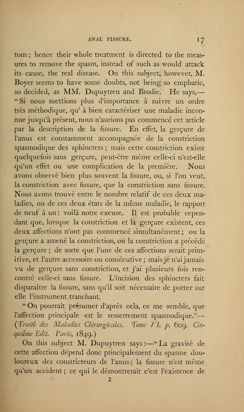 *7 torn; hence their whole treatment is directed to the meas- ures to remove the spasm, instead of such as would attack its cause, the real disease. On this subject, however, M. Boyer seems to have some doubts, not being so emphatic, so decided, as MM. Dupuytren and Brodie. He says,— Si nous niettions plus d'importance a suivre un ordre tres methodique, qu' a bien caracteriser une maladie incon- nue jusqu'a present, nous n'aurions pas commence cet article par la description de la fissure. En effet, la gercure de l'anus est constamment accompagnee de la constriction spasmodique des sphincters; mais cette constriction existe quelquefois sans gercure, peut-etre meme celle-ci n'est-elle qu'un effet ou une complication de la premiere. Nous avons observe bien plus souvent la fissure, ou, si Ton veut, la constriction avec fissure, que la constriction sans fissure. Nous avons trouve entre le nombre relatif de ces deux ma- ladies, ou de ces deux etats de la meme maladie, le rapport de neuf a un: voila notre excuse. II est probable cepen- dant que, lorsque la constriction et la gercure existent, ces deux affections n'ont pas commence simultanement; ou la gercure a amene la constriction, ou la constriction a precede la gercure ; de sorte que l'une de ces affections serait prim- itive, et l'autre accessoire ou consecutive ; maisje n'aijamais vu de gercure sans constriction, et j'ai plusieurs fois ren- contre celle-ci sans fissure. L'incision des sphincters fait disparaitre la fissure, sans qu'il soit necessaire de porter sur elle l'instrument tranchant.  On pourrait prcsumer d'apres cela, ce me semble, que l'affection principale est le resserrement spasmodique.— (Trazte des Maladies Chirurgicales. ^ome VI. p. 609. Cin- qiiieme Edit. Paris, 1849.) On this subject M. Dupuytren says:—La gravite de cette affection depend done principalement du spasme dou- loureux des constricteurs de l'anus; la fissure n'est meme qu'un accident; ce qui le demontrerait e'est l'existence de 2