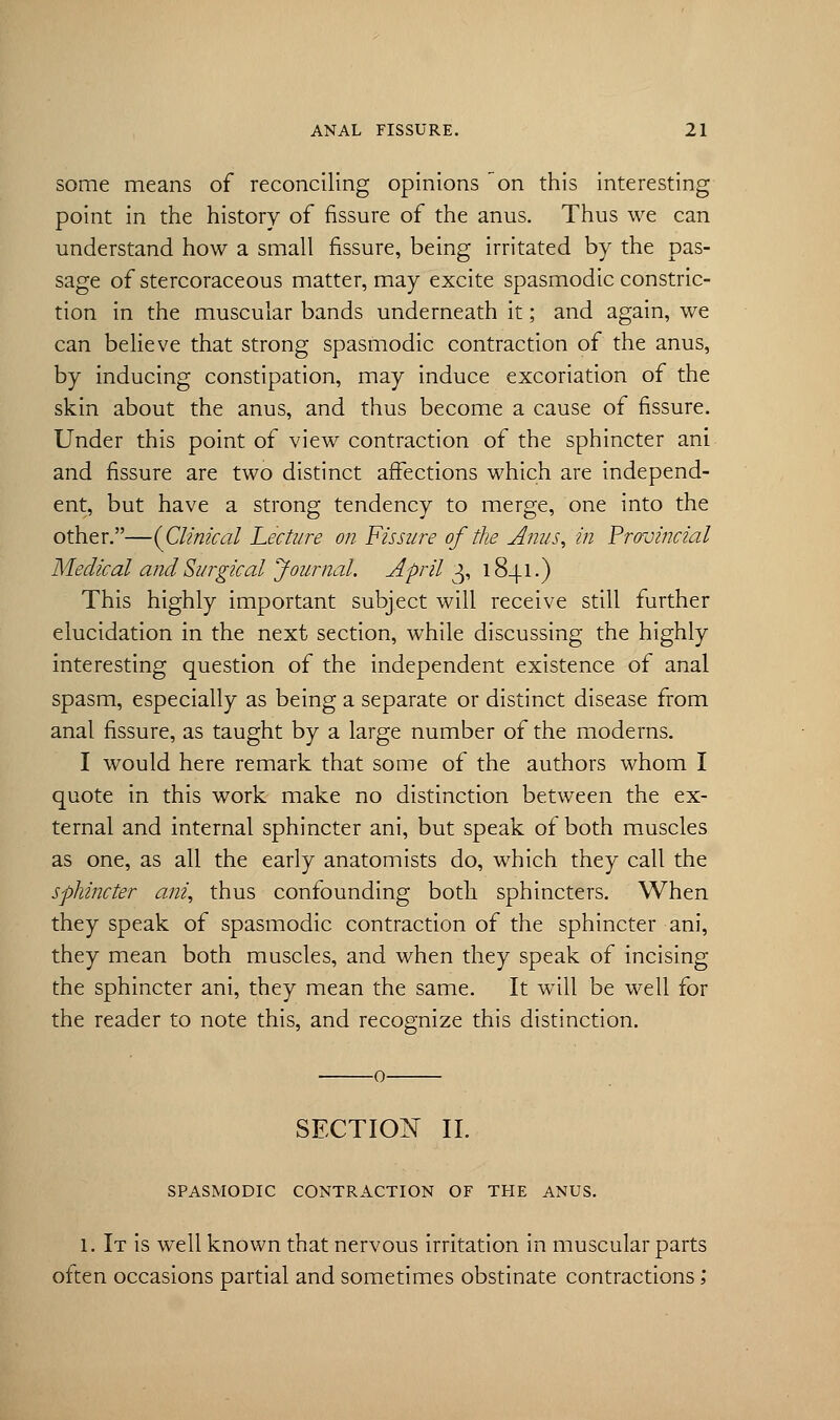 some means of reconciling opinions on this interesting point in the history of fissure of the anus. Thus we can understand how a small fissure, being irritated by the pas- sage of stercoraceous matter, may excite spasmodic constric- tion in the muscular bands underneath it; and again, we can believe that strong spasmodic contraction of the anus, by inducing constipation, may induce excoriation of the skin about the anus, and thus become a cause of fissure. Under this point of view contraction of the sphincter ani and fissure are two distinct affections which are independ- ent, but have a strong tendency to merge, one into the other.—(Clinical Lecture on Fissure of the Anus, in Provincial Medical and Surgical Journal. April 3, 1841.) This highly important subject will receive still further elucidation in the next section, while discussing the highly interesting question of the independent existence of anal spasm, especially as being a separate or distinct disease from anal fissure, as taught by a large number of the moderns. I would here remark that some of the authors whom I quote in this work make no distinction between the ex- ternal and internal sphincter ani, but speak of both muscles as one, as all the early anatomists do, which they call the sphincter ani, thus confounding both sphincters. When they speak of spasmodic contraction of the sphincter ani, they mean both muscles, and when they speak of incising the sphincter ani, they mean the same. It will be well for the reader to note this, and recognize this distinction. SECTION II. SPASMODIC CONTRACTION OF THE ANUS. 1. It is well known that nervous irritation in muscular parts often occasions partial and sometimes obstinate contractions;
