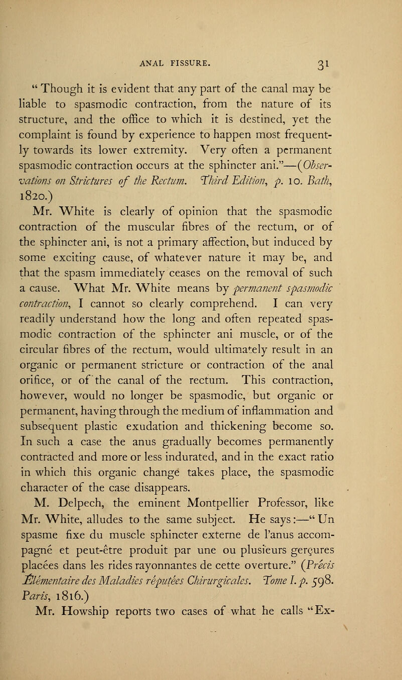  Though it is evident that any part of the canal may be liable to spasmodic contraction, from the nature of its structure, and the office to which it is destined, yet the complaint is found by experience to happen most frequent- ly towards its lower extremity. Very often a permanent spasmodic contraction occurs at the sphincter ani.—{Obser- vations on Strictures of the Rectum. 'Third Edition, p. 10. Bath, 1820.) Mr. White is clearly of opinion that the spasmodic contraction of the muscular fibres of the rectum, or of the sphincter ani, is not a primary affection, but induced by some exciting cause, of whatever nature it may be, and that the spasm immediately ceases on the removal of such a cause. What Mr. White means by 'permanent spasmodic contraction, I cannot so clearly comprehend. I can very readily understand how the long and often repeated spas- modic contraction of the sphincter ani muscle, or of the circular fibres of the rectum, would ultimately result in an organic or permanent stricture or contraction of the anal orifice, or of the canal of the rectum. This contraction, however, would no longer be spasmodic, but organic or permanent, having through the medium of inflammation and subsequent plastic exudation and thickening become so. In such a case the anus gradually becomes permanently contracted and more or less indurated, and in the exact ratio in which this organic change takes place, the spasmodic character of the case disappears. M. Delpech, the eminent Montpellier Professor, like Mr. White, alludes to the same subject. He says:—Un spasme fixe du muscle sphincter externe de l'anus accom- pagne et peut-etre produit par une ou plusieurs gergures placees dans les rides rayonnantes de cette overture. (Precis Elementaire des Maladies reputees Chirurgicales. Tome I. p. 598. Parts, 1816.) Mr. Howship reports two cases of what he calls Ex-