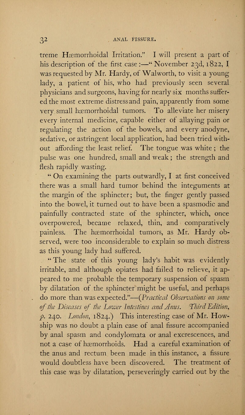 treme Hemorrhoidal Irritation. I will present a part of his description of the first case :— November 23d, 1822, I was requested by Mr. Hardy, of Walworth, to visit a young lady, a patient of his, who had previously seen several physicians and surgeons, having for nearly six months suffer- ed the most extreme distress and pain, apparently from some very small hemorrhoidal tumors. To alleviate her misery every internal medicine, capable either of allaying pain or regulating the action of the bowels, and every anodyne, sedative, or astringent local application, had been tried with- out affording the least relief. The tongue was white ; the pulse was one hundred, small and weak; the strength and flesh rapidly wasting.  On examining the parts outwardly, I at first conceived there was a small hard tumor behind the integuments at the margin of the sphincter; but, the finger gently passed into the bowel, it turned out to have been a spasmodic and painfully contracted state of the sphincter, which, once overpowered, became relaxed, thin, and comparatively painless. The hsemorrhoidal tumors, as Mr. Hardy ob- served, were too inconsiderable to explain so much distress as this young lady had suffered.  The state of this young lady's habit was evidently irritable, and although opiates had failed to relieve, it ap- peared to me probable the temporary suspension of spasm by dilatation of the sphincter might be useful, and perhaps do more than was expected.—(Practical Observations on some of the Diseases of the Lower Intestines and Anus. 'Third Edition, p. 240. London, 1824.) This interesting case of Mr. How- ship was no doubt a plain case of anal fissure accompanied by anal spasm and condylomata or anal excrescences, and not a case of haemorrhoids. Had a careful examination of the anus and rectum been made in this instance, a fissure would doubtless have been discovered. The treatment of this case was by dilatation, perseveririgly carried out by the