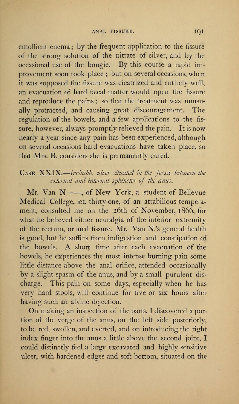 emollient enema; by the frequent application to the fissure of the strong solution of the nitrate of silver, and by the occasional use of the bougie. By this course a rapid im- provement soon took place ; but on several occasions, when it was supposed the fissure was cicatrized and entirely well, an evacuation of hard faecal matter would open the fissure and reproduce the pains; so that the treatment was unusu- ally protracted, and causing great discouragement. The regulation of the bowels, and a few applications to the fis- sure, however, always promptly relieved the pain. It is now nearly a year since any pain has been experienced, although on several occasions hard evacuations have taken place, so that Mrs. B. considers she is permanently cured. Case XXIX.—Irritable vlcer situated in the fossa between the external and internal sphincter of the anus. Mr. Van N , of New York, a student of Bellevue Medical College, set. thirty-one, of an atrabilious tempera- ment, consulted me on the 26th of November, 1866, for what he believed either neuralgia of the inferior extremity of the rectum, or anal fissure. Mr. Van N.'s general health is good, but he suffers from indigestion and constipation of the bowels. A shorf time after each evacuation of the bowels, he experiences the most intense burning pain some little distance above the anal orifice, attended occasionally by a slight spasm of the anus, and by a small purulent dis- charge. This pain on some days, especially when he has very hard stools, will continue for five or six hours after having such an alvine dejection. On making an inspection of the parts, I discovered a por- tion of the verge of the anus, on the left side posteriorly, to be red, swollen, and everted, and on introducing the right index finger into the anus a little above the second joint, I could distinctly feel a large excavated and highly sensitive ulcer, with hardened edges and soft bottom, situated on the