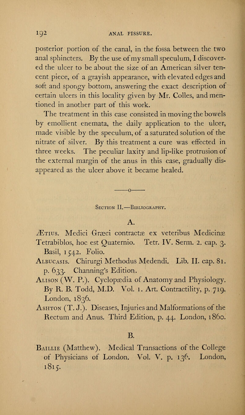 posterior portion of the canal, in the fossa between the two anal sphincters. By the use of my small speculum, I discover- ed the ulcer to be about the size of an American silver ten- cent piece, of a grayish appearance, with elevated edges and soft and spongy bottom, answering the exact description of certain ulcers in this locality given by Mr. Colles, and men- tioned in another part of this work. The treatment in this case consisted in moving the bowels by emollient enemata, the daily application to the ulcer, made visible by the speculum, of a saturated solution of the nitrate of silver. By this treatment a cure was effected in three weeks. The peculiar laxity and lip-like protrusion of the external margin of the anus in this case, gradually dis- appeared as the ulcer above it became healed. Section II.—Bibliography. A. .ZEttus. Medici Grseci contracr.se ex veteribus Medicinse Tetrabiblos, hoc est Ouaternio. Tetr. IV. Serm. 2. cap. 3. Basil, 1542. Folio. Albucasis. Chirurgi Methodus Medendi. Lib. II. cap. 81. p. 633. Channing's Edition. Alison (W. P.). Cyclopaedia of Anatomy and Physiology. By R. B. Todd, M.D. Vol. 1. Art. Contractility, p. 719. London, 1836. Ashton (T. J.). Diseases, Injuries and Malformations of the Rectum and Anus. Third Edition, p. 44. London, i860. B. Baillie (Matthew). Medical Transactions of the College of Physicians of London. Vol. V. p. 136. London, 1815.
