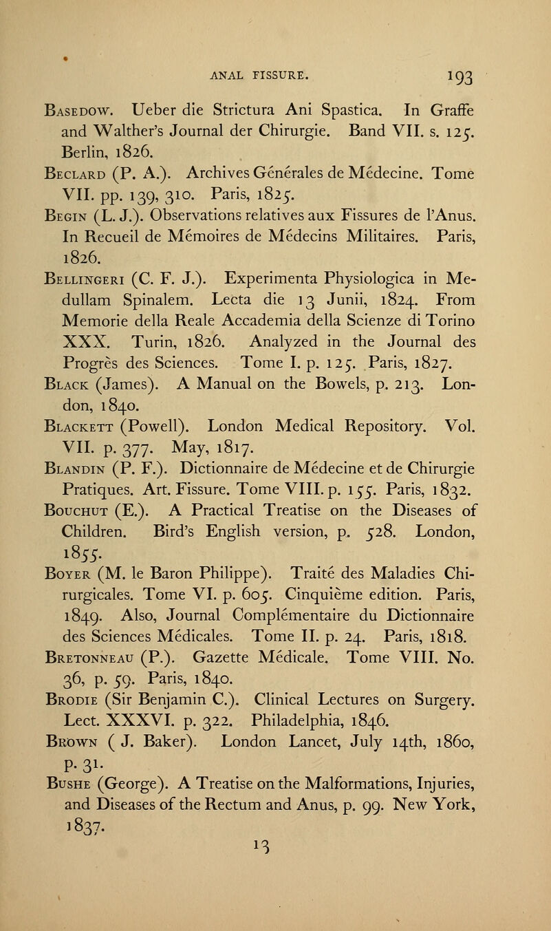 Basedow. Ueber die Strictura Ani Spastica. In Graffe and Walther's Journal der Chirurgie. Band VII. s. 125. Berlin, 1826. Beclard (P. A.). Archives Generates de Medecine. Tome VII. pp. 139, 310. Paris, 1825. Begin (L. J.). Observations relatives aux Fissures de l'Anus. In Recueil de Memoires de Medecins Militaires. Paris, 1826. Bellingeri (C. F. J.). Experimenta Physiologica in Me- dullam Spinalem. Lecta die 13 Junii, 1824. From Memorie della Reale Accademia della Scienze di Torino XXX. Turin, 1826. Analyzed in the Journal des Progres des Sciences. Tome I. p. 125. Paris, 1827. Black (James). A Manual on the Bowels, p. 213. Lon- don, 1840. Blackett (Powell). London Medical Repository. Vol. VII. p. 377. May, 1817. Blandin (P. F.). Dictionnaire de Medecine et de Chirurgie Pratiques. Art. Fissure. Tome VIII. p. 1^5. Paris, 1832. Bouchut (E.). A Practical Treatise on the Diseases of Children. Bird's English version, p. 528. London, Boyer (M. le Baron Philippe). Traite des Maladies Chi- rurgicales. Tome VI. p. 605. Cinquieme edition. Paris, 1849. Also, Journal Complementaire du Dictionnaire des Sciences Medicales. Tome II. p. 24. Paris, 1818. Bretonneau (P.). Gazette Medicale. Tome VIII. No. 36, p. 59. Paris, 1840. Brodie (Sir Benjamin C). Clinical Lectures on Surgery. Lect. XXXVI. p. 322. Philadelphia, 1846. Brown ( J. Baker). London Lancet, July 14th, i860, P- 31- Bushe (George). A Treatise on the Malformations, Injuries, and Diseases of the Rectum and Anus, p. 99. New York, 1837. ■3