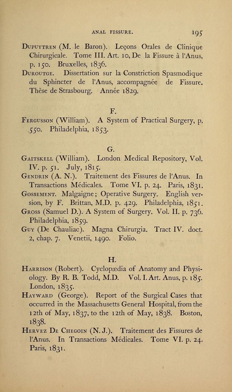 Dupuytren (M. le Baron). Legons Orales de Clinique Chirurgicale. Tome III. Art. 10, De la Fissure a l'Anus, p. 150. Bruxelles, 1836. Duroutge. Dissertation sur la Constriction Spasmodique du Sphincter de l'Anus, accompagnee de Fissure. These de Strasbourg. Annee 1829. F. Fergusson (William). A System of Practical Surgery, p. 550. Philadelphia, 1853. G. Gaitskell (William). London Medical Repository, Vol. IV. p. 51. July, 1815. Gendrin (A. N.). Traitement des Fissures de l'Anus. In Transactions Medicales. Tome VI. p. 24. Paris, 1831. Gossement. Malgaigne; Operative Surgery. English ver- sion, by F. Brittan, M.D. p. 429. Philadelphia, 1851. Gross (Samuel D.). A System of Surgery. Vol. II. p. 736. Philadelphia, 1859. Guy (De Chauliac). Magna Chirurgia. Tract IV. doct. 2, chap. 7. Venetii, 1490. Folio. H. Harrison (Robert). Cyclopaedia of Anatomy and Physi- ology. By R. B. Todd, M.D. Vol, I. Art. Anus, p. 185. London, 1835. Hayward (George). Report of the Surgical Cases that occurred in the Massachusetts General Hospital, from the 12th of May, 1837, to the 12th of May, 1838. Boston, 1838. Hervez De Chegoin (N. J.). Traitement des Fissures de l'Anus. In Transactions Medicales. Tome VI. p. 24. Paris, 1831.