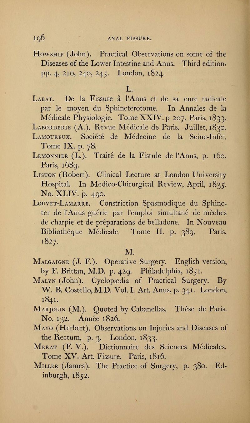 Howship (John). Practical Observations on some of the Diseases of the Lower Intestine and Anus. Third edition, pp. 4, 210, 240, 245. London, 1824. L. Labat. De la Fissure a l'Anus et de sa cure radicale par le moyen du Sphincterotome. In Annales de la Medicale Physiologic Tome XXIV. p 207. Paris, 1833. Laborderie (A.). Revue Medicale de Paris. Juillet, 1830. Lamoureux. Societe de Medecine de la Seine-Infer. Tome IX. p. 78. Lemonnier (L.). Traite de la Fistule de l'Anus, p. 160. Paris, 1689. Liston (Robert). Clinical Lecture at London University Hospital. In Medico-Chirurgical Review, April, ] 835. No. XLIV. p. 490. Lquvet-Lamarre. Constriction Spasmodique du Sphinc- ter de l'Anus guerie par l'emploi simultane de meches de charpie et de preparations de belladone. In Nouveau Bibliotheque Medicale. Tome II. p. 389. Paris, 1827. M. Malgaigne (J. F.). Operative Surgery. English version, by F. Brittan, M.D. p. 429. Philadelphia, 1851. Malyn (John). Cyclopaedia of Practical Surgery. By W. B. Costello, M.D. Vol. I. Art. Anus, p. 341. London, 1841. Marjolin (M.). Quoted by Cabanellas. These de Paris. No. 132. Annee 1826. Mayo (Herbert). Observations on Injuries and Diseases of the Rectum, p. 3. London, 1833. Merat (F. V.). Dictionnaire des Sciences Medicales. Tome XV. Art. Fissure. Paris, 1816. Miller (James). The Practice of Surgery, p. 380. Ed- inburgh, 1852.