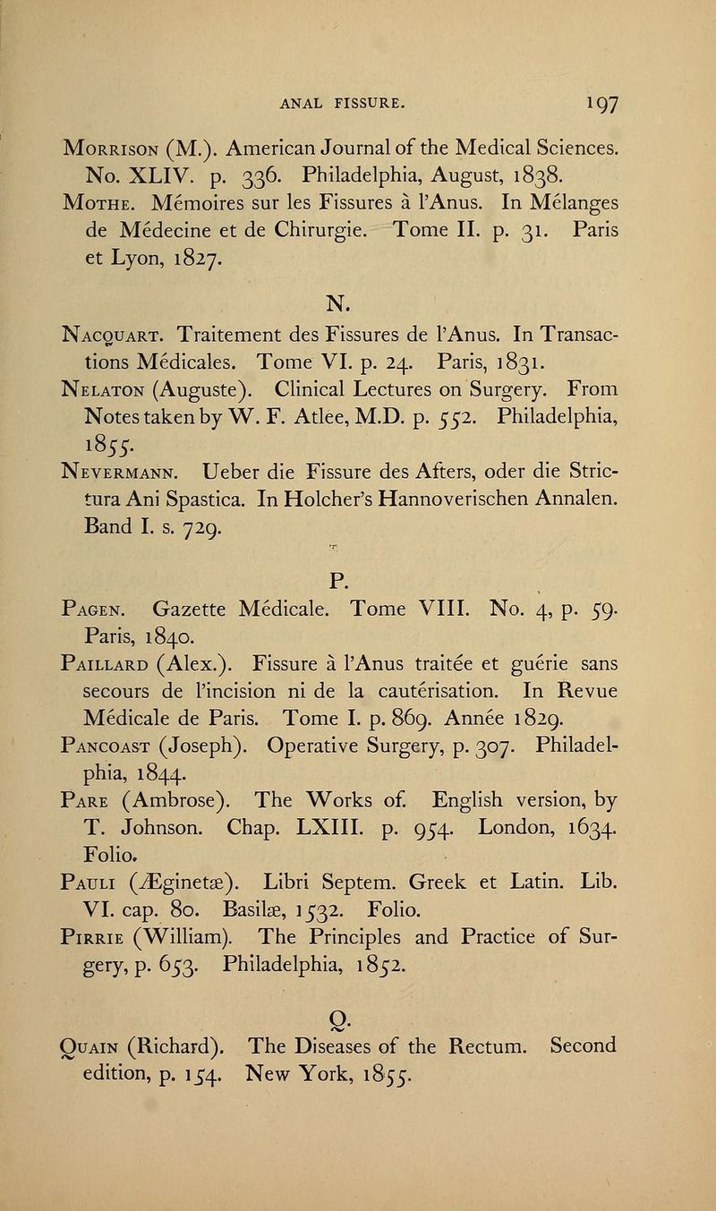 Morrison (M.). American Journal of the Medical Sciences. No. XLIV. p. 336. Philadelphia, August, 1838. Mothe. Memoires sur les Fissures a l'Anus. In Melanges de Medecine et de Chirurgie. Tome II. p. 31. Paris et Lyon, 1827. N. Nacquart. Traitement des Fissures de l'Anus. In Transac- tions Medicales. Tome VI. p. 24. Paris, 1831. Nelaton (Auguste). Clinical Lectures on Surgery. From Notes taken by W. F. Atlee, M.D. p. 552. Philadelphia, 1855. Nevermann. Ueber die Fissure des Afters, oder die Stric- tura Ani Spastica. In Holcher's Hannoverischen Annalen. Band I. s. 729. P. Pagen. Gazette Medicale. Tome VIII. No. 4, p. 59. Paris, 1840. Paillard (Alex.). Fissure a l'Anus traitee et guerie sans secours de l'incision ni de la cauterisation. In Revue Medicale de Paris. Tome I. p. 869. Annee 1829. Pancoast (Joseph). Operative Surgery, p. 307. Philadel- phia, 1844. Pare (Ambrose). The Works of. English version, by T. Johnson. Chap. LXIII. p. 954. London, 1634. Folio. Patjli (iEginetse). Libri Septem. Greek et Latin. Lib. VI. cap. 80. Basilse, 1532. Folio. Pirrie (William). The Principles and Practice of Sur- gery, p. 653. Philadelphia, 1852. e- Quain (Richard). The Diseases of the Rectum. Second edition, p. 154. New York, 1855.
