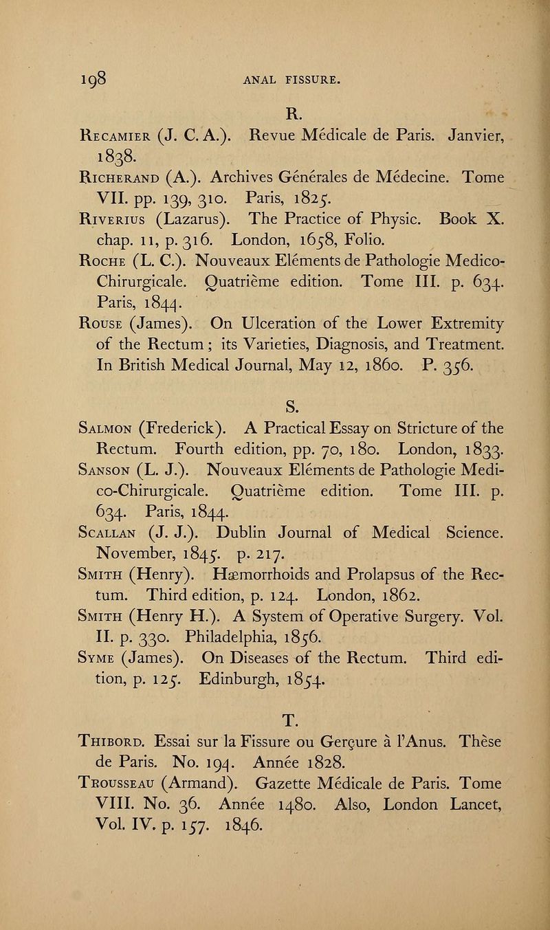 R. Recamier (J. C. A.). Revue Medicale de Paris. Janvier, 1838. Richerand (A.). Archives Generates de Medecine. Tome VII. pp. 139, 310. Paris, 1825. Riverius (Lazarus). The Practice of Physic. Book X. chap. 11, p. 316. London, 1658, Folio. Roche (L. C). Nouveaux Elements de Pathologie Medico- Chirurgicale. Quatrieme edition. Tome III. p. 634. Paris, 1844. Rouse (James). On Ulceration of the Lower Extremity of the Rectum; its Varieties, Diagnosis, and Treatment. In British Medical Journal, May 12, i860. P. 356. S. Salmon (Frederick). A Practical Essay on Stricture of the Rectum. Fourth edition, pp. 70, 180. London, 1833. Sanson (L. J.). Nouveaux Elements de Pathologie Medi- co-Chirurgicale. Quatrieme edition. Tome III. p. 634. Paris, 1844. Scallan (J. J.). Dublin Journal of Medical Science. November, 1845. p. 217. Smith (Henry). Haemorrhoids and Prolapsus of the Rec- tum. Third edition, p. 124. London, 1862. Smith (Henry H). A System of Operative Surgery. Vol. II. p. 330. Philadelphia, 1856. Syme (James). On Diseases of the Rectum. Third edi- tion, p. 125. Edinburgh, 1854. T. Thibord. Essai sur la Fissure ou Gergure a l'Anus. These de Paris. No. 194. Annee 1828. Trousseau (Armand). Gazette Medicale de Paris. Tome VIII. No. 36. Annee 1480. Also, London Lancet, Vol. IV. p. 157. 1846.
