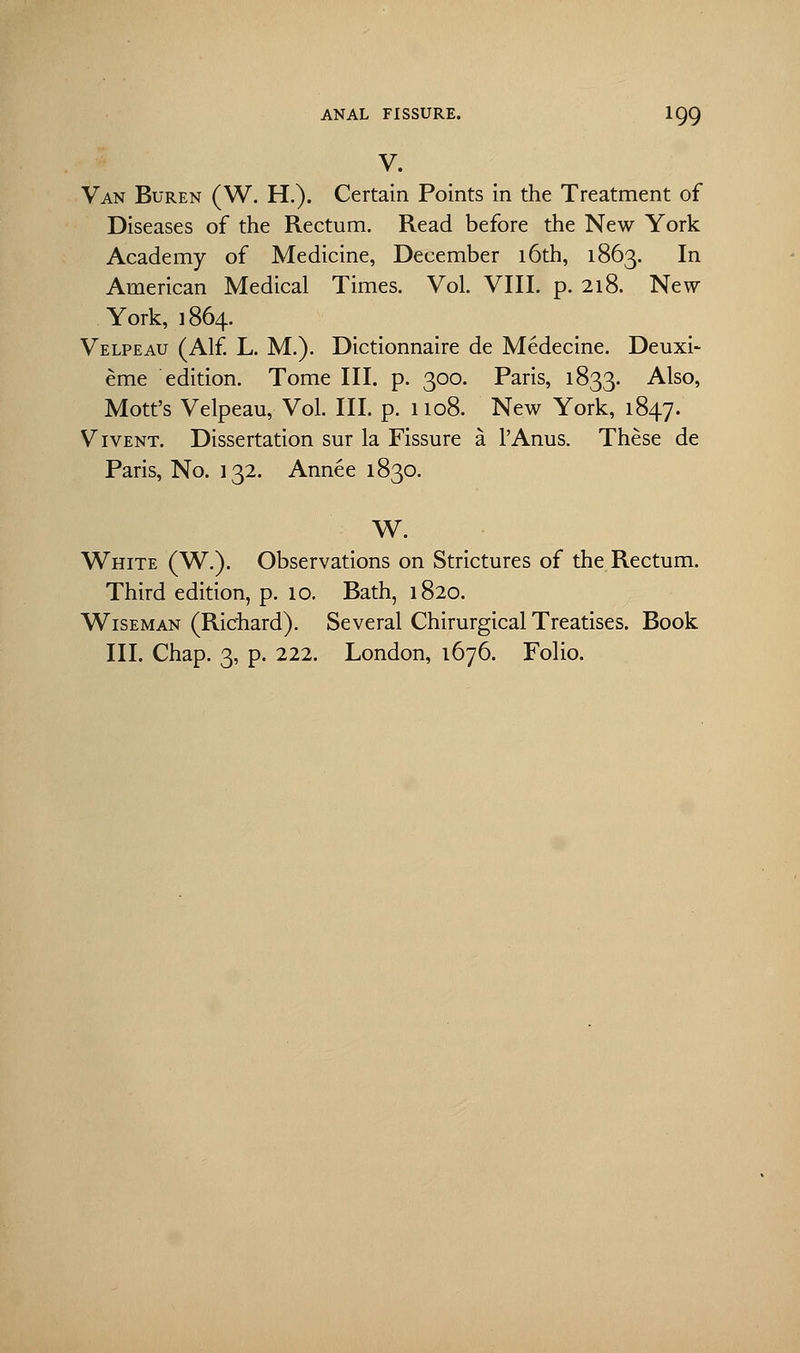 V. Van Buren (W. H.). Certain Points in the Treatment of Diseases of the Rectum. Read before the New York Academy of Medicine, December 16th, 1863. In American Medical Times. Vol. VIII. p. 218. New York, 1864. Velpeau (Alf. L. M.). Dictionnaire de Medecine. Deuxi- eme edition. Tome III. p. 300. Paris, 1833. Also, Mott's Velpeau, Vol. III. p. 1108. New York, 1847. Vivent. Dissertation sur la Fissure a l'Anus. These de Paris, No. 132. Annee 1830. W. White (W.). Observations on Strictures of the Rectum. Third edition, p. 10. Bath, 1820. Wiseman (Richard). Several Chirurgical Treatises. Book III. Chap. 3, p. 222. London, 1676. Folio.