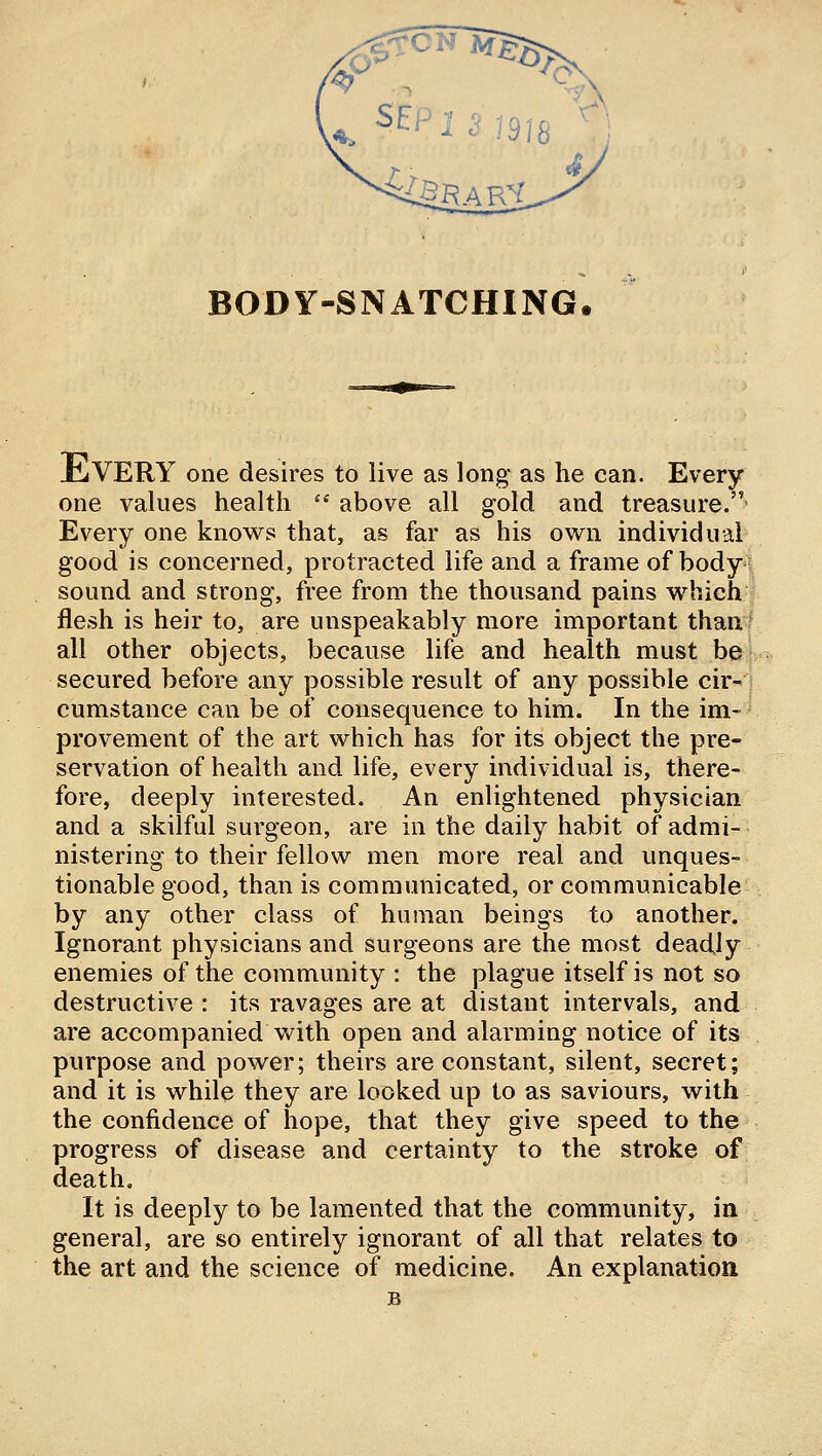 BODY-SNATCHING. JcjVERY one desires to live as long as he can. Every one values health  above all gold and treasure.- Every one knov^s that, as far as his own individual good is concerned, protracted life and a frame of body sound and strong, free from the thousand pains w^hich I flesh is heir to, are unspeakably more important thanf all other objects, because life and health must bek secured before any possible result of any possible cir'i cumstance can be of consequence to him. In the im-* provement of the art which has for its object the pre- servation of health and life, every individual is, there- fore, deeply interested. An enlightened physician and a skilful surgeon, are in the daily habit of admi- nistering to their fellow men more real and unques- tionable good, than is communicated, or communicable by any other class of human beings to another. Ignorant physicians and surgeons are the most deadly enemies of the community : the plague itself is not so destructive : its ravages are at distant intervals, and are accompanied with open and alarming notice of its purpose and power; theirs are constant, silent, secret; and it is while they are looked up to as saviours, with the confidence of hope, that they give speed to the progress of disease and certainty to the stroke of death. It is deeply to be lamented that the community, in general, are so entirely ignorant of all that relates to the art and the science of medicine. An explanation B