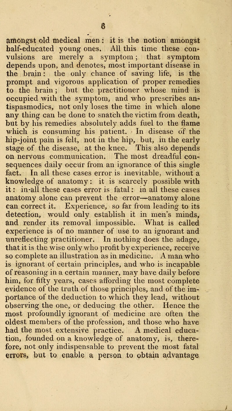 amongst old medical men : it is the notion amongst half-educated young ones. All this time these con- vulsions are merely a symptom; that symptom depends upon, and denotes, most important disease in the brain: the only chance of saving life, is the prompt and vigorous application of proper remedies to the brain; but the practitioner whose mind is occupied with the symptom, and who prescribes an- tispasmodics, not only loses the time in which alone any thing can be done to snatch the victim from death, but by his remedies absolutely adds fuel to the flame which is consuming his patient. • In disease of the hip-joint pain is felt, not in the hip, but, in the early stage of the disease, at the knee. This also depends on nervous communication. The most dreadful con- sequences daily occur from an ignorance of this single fact. In all these cases error is inevitable, without a knowledge of anatomy: it is scarcely possible with it: in-all these cases error is fatal: in all these cases anatomy alone can prevent the error—anatomy alone can correct it. Experience, so far from leading to its detection, would only establish it in men's minds, and render its removal impossible. What is called experience is of no manner of use to an ignorant and unreflecting practitioner. In nothing does the adage, that it is the wise only who profit by experience, receive so complete an illustration as in medicine. A man who is ignorant of certain principles, and who is incapable of reasoning in a certain manner, may have daily before him, for fifty years, cases affording the most complete evidence of the truth of those principles, and of the im- portance of the deduction to which they lead, without observing the one, or deducing the other. Hence the most profoundly ignorant of medicine are often the oldest members of the profession, and those who have had the most extensive practice. A medical educa- tion, founded on a knowledge of anatomy, is, there- fore, not only indispensable to prevent the most fatal errors, but to enable a person to obtain advantage J-