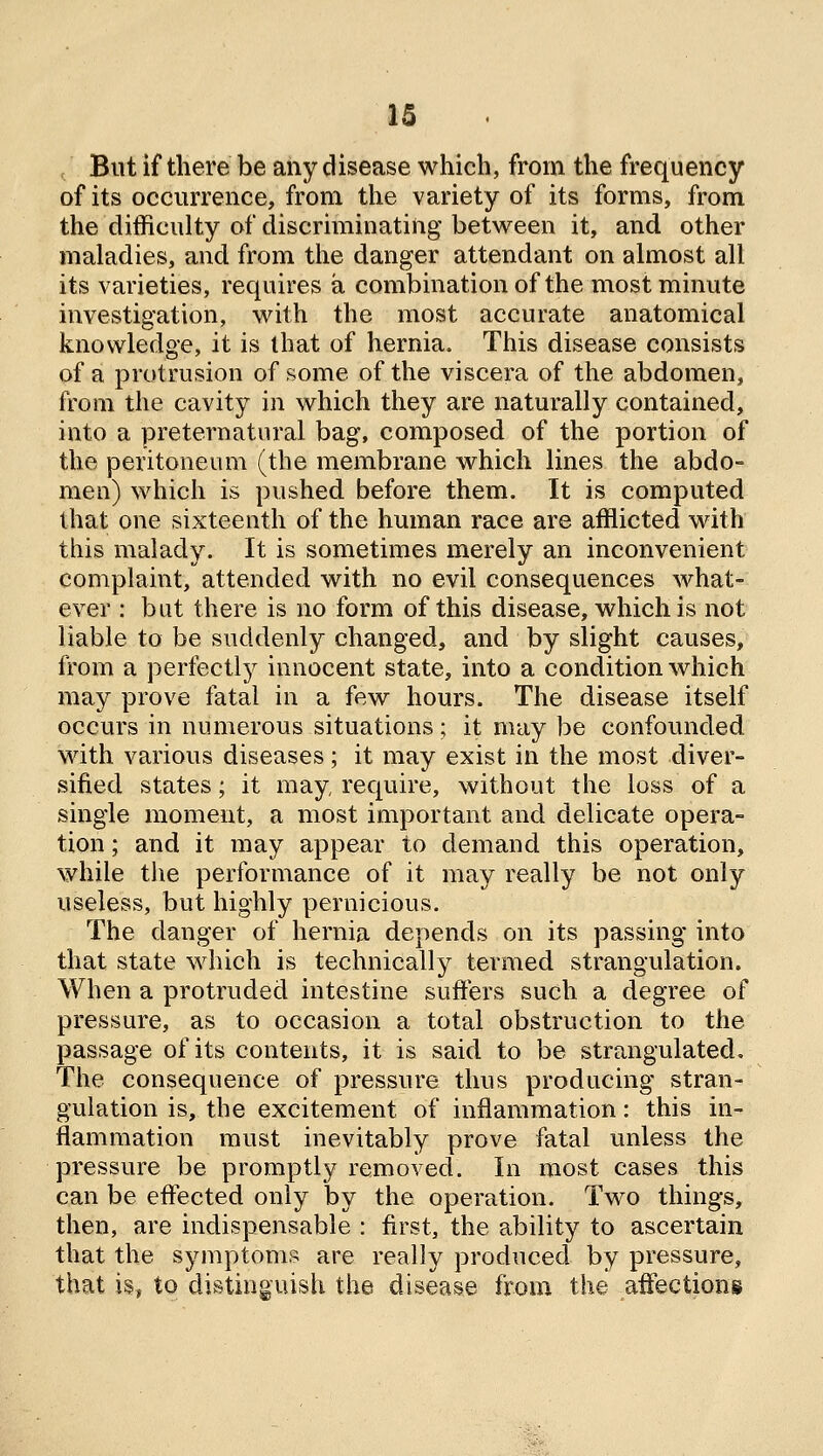 , But if there be any disease which, from the frequency of its occurrence, from the variety of its forms, from the difficulty of discriminating between it, and other maladies, and from the danger attendant on almost all its varieties, requires a combination of the most minute investigation, with the most accurate anatomical knowledge, it is that of hernia. This disease consists of a protrusion of some of the viscera of the abdomen, from the cavity in which they are naturally contained, into a preternatural bag, composed of the portion of the peritoneum (the membrane which lines the abdo- men) which is pushed before them. It is computed that one sixteenth of the human race are afflicted with this malady. It is sometimes merely an inconvenient complaint, attended with no evil consequences what- ever : but there is no form of this disease, which is not liable to be suddenly changed, and by slight causes, from a perfectly innocent state, into a condition which may prove fatal in a few hours. The disease itself occurs in numerous situations; it may be confounded with various diseases ; it may exist in the most diver- sified states; it may require, without the loss of a single moment, a most important and delicate opera- tion ; and it may appear to demand this operation, while the performance of it may really be not only useless, but highly pernicious. The danger of hernia depends on its passing into that state which is technically termed strangulation. When a protruded intestine suffers such a degree of pressure, as to occasion a total obstruction to the passage of its contents, it is said to be strangulated. The consequence of pressure thus producing stran- gulation is, the excitement of inflammation: this in- flammation must inevitably prove fatal unless the pressure be promptly removed. In most cases this can be effected only by the operation. Two things, then, are indispensable : first, the ability to ascertain that the symptoms are really produced by pressure, that is, to distinguish the disease from the affections