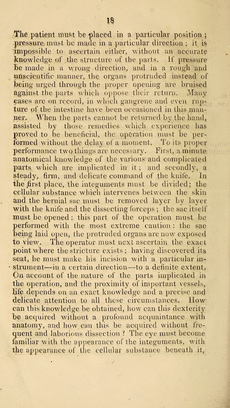 IS The patient must be placed in a particular position; pressure must be made in a particular direction ; it is impossible to ascertain either, Avithout an accurate linowled.ge of the structure of the parts. If pressure te made in a wrong direction, and in a rough and unscientific manner, the organs protruded instead of being urged through the proper opening are bruised against the parts whicli oppose tlieir return. Many cases are on record, in which gangrene and even rup- ture of the intestine have been occasioned in this man- ner. When the parts cannot be returned by the handj assisted by those remedies which experience has proved to be beneficial, the operation must be per- formed without the delay of a moment. To its proper performance two things are necessary. First, a minute anatomical knowledge of the various and complicated parts, which are implicated in it; and secondly, a steady, firm, and delicate command of the knife. In the first place, the integuments must be divided; the cellular substance which intervenes betv/een the skin and the hernial sac must be removed layer by layer with the knife and the dissecting forceps ; the sac itself must be opened: this part of the operation must be performed with the most extreme caution : the sac being laid open, the protruded organs are now exposed to view. The operator must next ascertain the exact point where the stricture exists ; having discovered its seat, he must make his incision with a particular in- strument—in a certain direction—to a definite extent* On account of the nature of the parts implicated in the operation, and the proximity of important vessels, life depends on an exact knowledge and a precise aiKl delicate attention to all these circumstances. How can this knowdedge be obtained, how can this dexterity be acquired without a profound acquaintance with anatomy, and how can this be acquired without fre- quent and laborious dissection ? The eye must become familiar with the appearance of the integuments, with the appearance of the cellular substance beneath it,