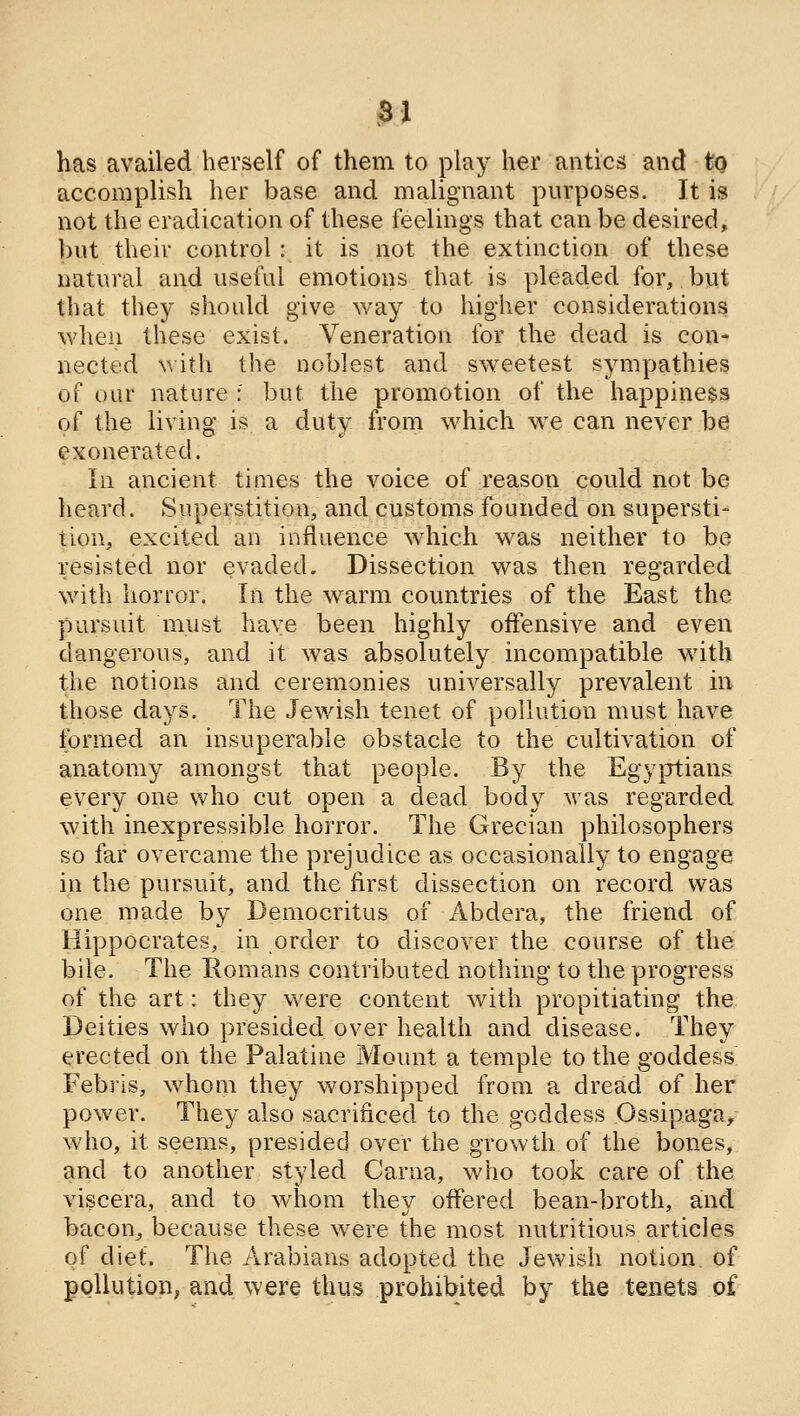 has availed herself of them to play her antics and tQ accomplish her base and malignant purposes. It is not the eradication of these feelings that can be desired, but their control : it is not the extinction of these natural and useful emotions that is pleaded for, but that they should give way to higher considerations when these exist. Veneration lor the dead is con- nected with the noblest and sweetest sympathies of our nature : but the promotion of the happiness of the living is a duty from which we can never be exonerated. In ancient times the voice of reason could not be heard. Superstition, and customs founded on supersti- tion, excited an influence which was neither to be resisted nor evaded. Dissection was then regarded with horror. In the warm countries of the East the pursuit must have been highly offensive and even dangerous, and it was absolutely incompatible with the notions and ceremonies universally prevalent in those days. The Jewish tenet of pollution must have formed an insuperable obstacle to the cultivation of anatomy amongst that people. By the Egyptians every one who cut open a dead body was regarded with inexpressible horror. The Grecian philosophers so far overcame the prejudice as occasionally to engage in the pursuit, and the first dissection on record was one made by Democritus of Abdera, the friend of Hippocrates, in order to discover the course of the bile. The Romans contributed nothing to the progress of the art: they were content with propitiating the Deities who presided over health and disease. They erected on the Palatine Mount a temple to the goddess Febris, whom they worshipped from a dread of her power. They also sacrificed to the goddess Ossipaga/ who, it seems, presided over the growth of the bones, and to another styled Carna, who took care of the viscera, and to whom they offered bean-broth, and bacouj because these were the most nutritious articles of diet. The Arabians adopted the Jewish notion of pollution, and were thus prohibited by the tenets of