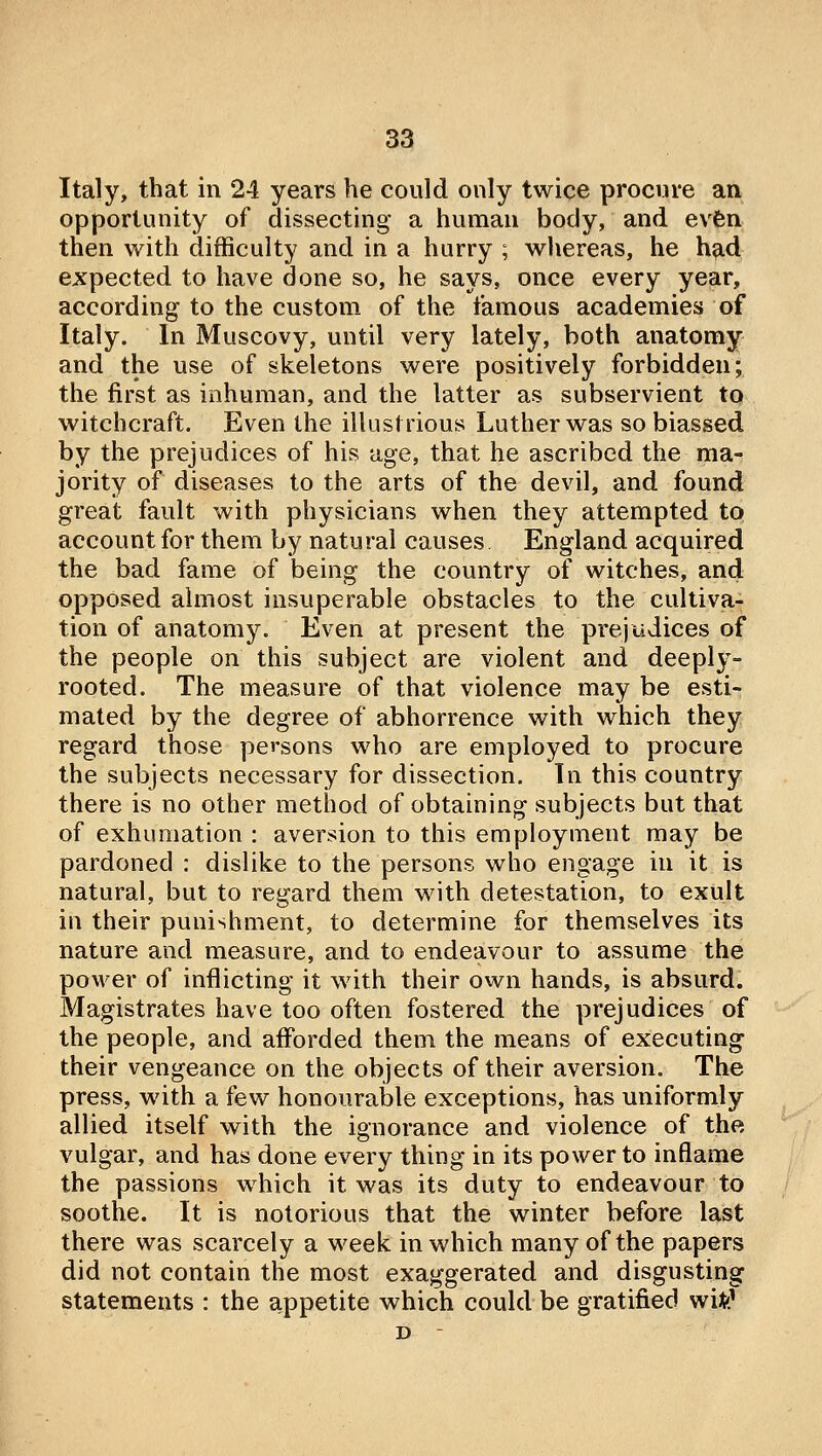 Italy, that in 24 years he could only twice procure an opportunity of dissecting a human body, and evfen then with difficulty and in a hurry ; whereas, he had expected to have done so, he says, once every year, according* to the custom of the famous academies of Italy. In Muscovy, until very lately, both anatomy and the use of skeletons were positively forbidden; the first as inhuman, and the latter as subservient to witchcraft. Even the illustrious Luther was so biassed by tlie prejudices of his age, that he ascribed the ma- jority of diseases to the arts of the devil, and found great fault with physicians when they attempted to account for them by natural causes England acquired the bad fame of being the country of witches, and opposed almost insuperable obstacles to the cultiva- tion of anatomy. Even at present the pi'ejudices of the people on tliis subject are violent and deeply- rooted. The measure of that violence may be esti- mated by the degree of abhorrence with which they regard those persons who are employed to procure the subjects necessary for dissection. In this country there is no other method of obtaining subjects but that of exhumation : aversion to this employment may be pardoned : dislike to the persons who engage in it is natural, but to regard them with detestation, to exult in their punishment, to determine for themselves its nature and measure, and to endeavour to assume the po%ver of inflicting it with their own hands, is absurd. Magistrates have too often fostered the prejudices of the people, and afforded them the means of executing their vengeance on the objects of their aversion. The press, with a few honourable exceptions, has uniformly allied itself with the ignorance and violence of the vulgar, and has done every thing in its power to inflame the passions which it was its duty to endeavour to soothe. It is notorious that the winter before last there was scarcely a M^eek in which many of the papers did not contain the most exaggerated and disgusting statements : the appetite which could be gratified wi^^ D